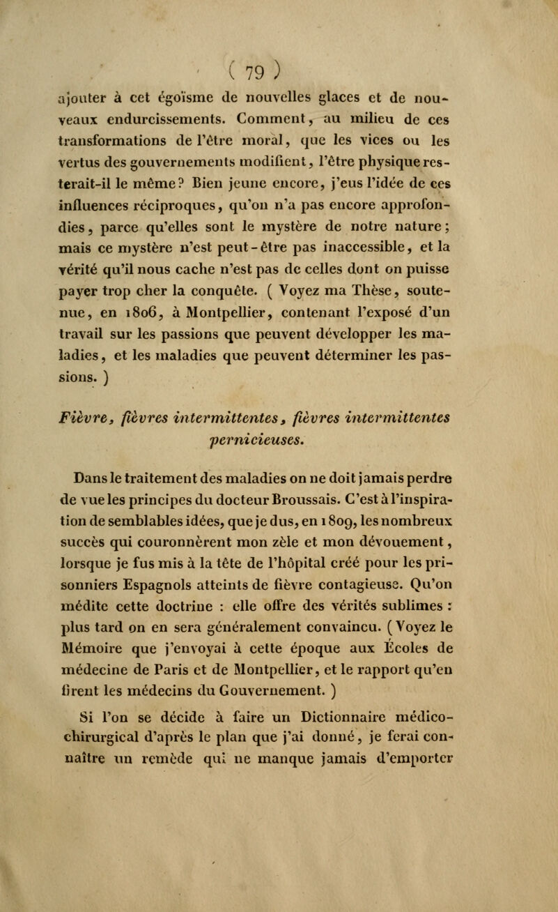 ajouter à cet égoïsme de nouvelles glaces et de nou- veaux endurcissements. Comment, au milieu de ces transformations de l'être moral, que les vices ou les vertus des gouvernements modifient, l'être physique res- terait-il le même? Bien jeune encore, j'eus l'idée de ces influences réciproques, qu'on n'a pas encore approfon- dies, parce qu'elles sont le mystère de notre nature; mais ce mystère n'est peut - être pas inaccessible, et la vérité qu'il nous cache n'est pas de celles dont on puisse payer trop cher la conquête. ( Voyez ma Thèse, soute- nue, en 1806, à Montpellier, contenant l'exposé d'un travail sur les passions que peuvent développer les ma- ladies , et les maladies que peuvent déterminer les pas- sions. ) Fièvre, fièvres intermittentes, fièvres intermittentes pernicieuses. Dans le traitement des maladies on ne doit j amais perdre de vue les principes du docteur Broussais. C'est à l'inspira- tion de semblables idées, que je dus, en 1809, les nombreux succès qui couronnèrent mon zèle et mon dévouement, lorsque je fus mis à la tête de l'hôpital créé pour les pri- sonniers Espagnols atteints de fièvre contagieuse. Qu'on médite cette doctrine : elle offre des vérités sublimes : plus tard on en sera généralement convaincu. ( Voyez le Mémoire que j'envoyai à cette époque aux Écoles de médecine de Paris et de Montpellier, et le rapport qu'en tirent les médecins du Gouvernement. ) Si l'on se décide à faire un Dictionnaire médico- chirurgical d'après le plan que j'ai donné, je ferai con* naître un remède qui ne manque jamais d'emporter