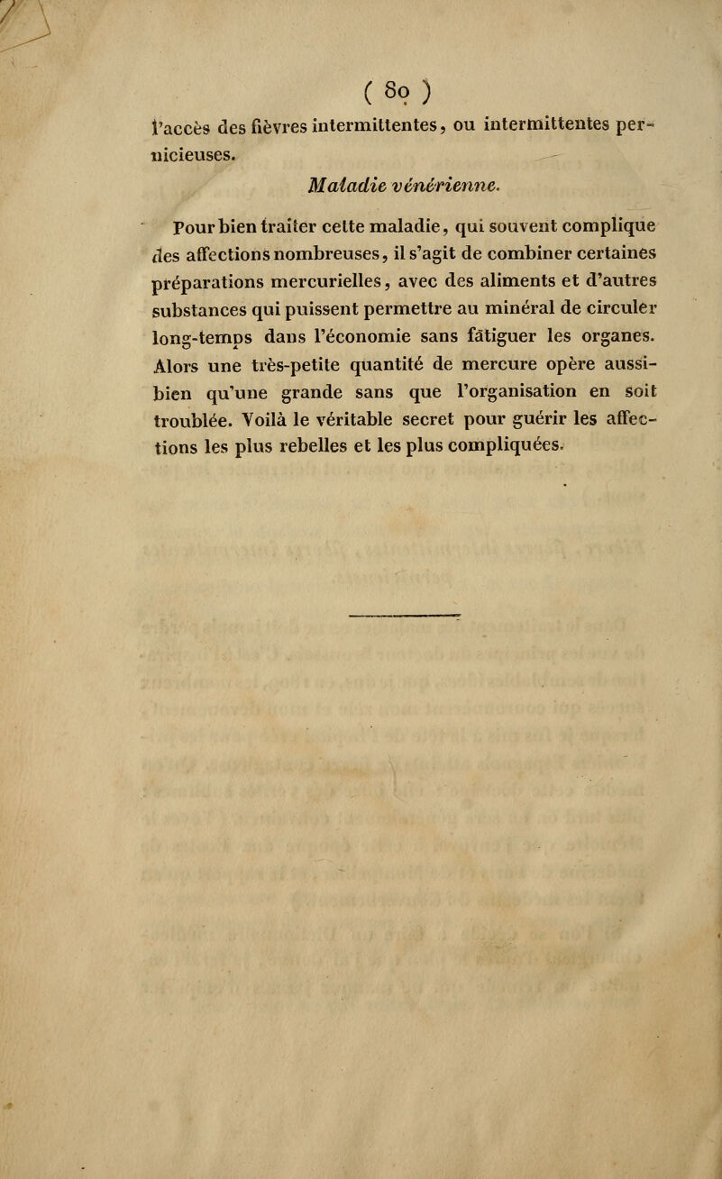 / (8o) l'accès des fièvres intermittentes, ou intermittentes per- nicieuses. Maladie vénérienne. Pour bien traiter cette maladie, qui souvent complique tïes affections nombreuses, il s'agit de combiner certaines préparations mercurielles, avec des aliments et d'autres substances qui puissent permettre au minéral de circuler long-temps dans l'économie sans fatiguer les organes. Alors une très-petite quantité de mercure opère aussi- bien qu'une grande sans que l'organisation en soit troublée. Voilà le véritable secret pour guérir les affec- tions les plus rebelles et les plus compliquées.