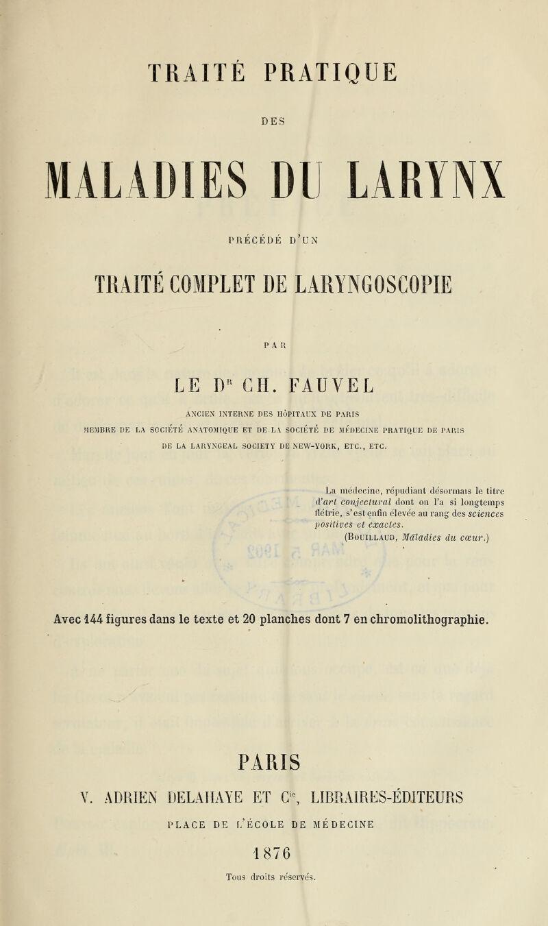 DES S DU LARYNX PRECEDE D UN TRAITÉ COMPLET DE LARYNGOSCOPIE PAR LE DR CH. FAUVEL ANCIEN INTERNE DES HÔPITAUX DE PARIS MEMBRE DE LA SOCIÉTÉ ANATOMIQUE ET DE LA SOCIÉTÉ DE MÉDECINE PRATIQUE DE PARIS DE LA LARYNGEAL SOCIETY DE NEW-YORK, ETC., ETC. La médecine, répudiant désormais le titre d'art conjectural dont on l'a si longtemps flétrie, s'est enfin élevée au rang des sciences positives et exactes. (Bouillaud, Maladies du cœur.) Avec 144 figures dans le texte et 20 planches dont 7 en chromolithographie. PARIS V. ADRIEN DELAHAYE ET Gi0, LIBRAIRES-ÉDITEURS PLACE DE [/ÉCOLE DE MÉDECINE 1876 Tous droits réservés.