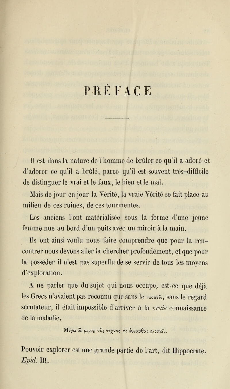 PRÉFACE Il est dans la nature de l'homme de brûler ce qu'il a adoré et d'adorer ce qu'il a brûlé, parce qu'il est souvent très-difficile de distinguer le vrai et le faux, le bien et le mal. Mais de jour en jour la Vérité, la vraie Vérité se fait place au milieu de ces ruines, de ces tourmentes. Les anciens l'ont matérialisée sous la forme d'une jeune femme nue au bord d'un puits avec un miroir à la main. Ils ont ainsi voulu nous faire comprendre que pour la ren- contrer nous devons aller la chercher profondément, et que pour la posséder il n'est pas superflu de se servir de tous les moyens d'exploration. A ne parler que du sujet qui nous occupe, est-ce que déjà les Grecs n'avaient pas reconnu que sans le muyxw, sans le regard scrutateur, il était impossible d'arriver à la vraie connaissance de la maladie. Pouvoir explorer est une grande partie de l'art, dit Hippocrate. EpicL III.