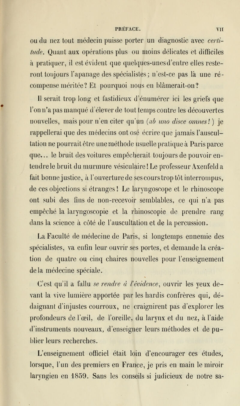 ou du nez tout médecin puisse porter un diagnostic avec certi- tude. Quant aux opérations plus ou moins délicates et difficiles à pratiquer, il est évident que quelques-unes d'entre elles reste- ront toujours l'apanage des spécialistes ; n'est-ce pas là une ré- compense méritée? Et pourquoi nous en blâmerait-on? Il serait trop long et fastidieux d'énumérer ici les griefs que l'on n'a pas manqué déleverde tout temps contre les découvertes nouvelles, mais pour n'en citer qu'un (ab ano disce omnesl ) je rappellerai que des médecins ont osé écrire que jamais l'auscul- tation ne pourrait être une méthode usuelle pratique à Paris parce que... le bruit des voitures empêcherait toujours de pouvoir en- tendre le bruit du murmure vésiculaireî Le professeur Axenfeld a fait bonne justice, à l'ouverture de ses cours trop tôt interrompus, de ces objections si étranges! Le laryngoscope et le rhinoscope ont subi des fins de non-recevoir semblables, ce qui n'a pas empêché la laryngoscopie et la rhinoscopie de prendre rang dans la science à côté de l'auscultation et de la percussion. La Faculté de médecine de Paris, si longtemps ennemie des spécialistes, va enfin leur ouvrir ses portes, et demande la créa- tion de quatre ou cinq chaires nouvelles pour l'enseignement delà médecine spéciale. C'est qu'il a fallu se rendre à F évidence, ouvrir les yeux de- vant la vive lumière apportée par les hardis confrères qui, dé- daignant d'injustes courroux, ne craignirent pas d'explorer les profondeurs de l'œil, de l'oreille, du larynx et du nez, à l'aide d'instruments nouveaux, d'enseigner leurs méthodes et de pu- blier leurs recherches. L'enseignement officiel était loin d'encourager ces études, lorsque, l'un des premiers en France, je pris en main le miroir laryngien en 1859. Sans les conseils si judicieux de notre sa-