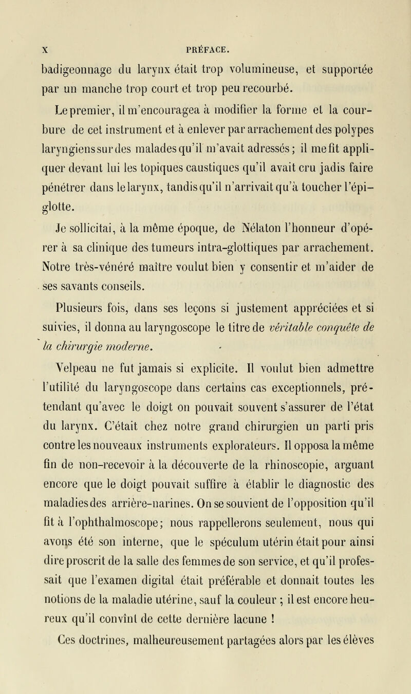 badigeonnage du larynx était trop volumineuse, et supportée par un manche trop court et trop peu recourbé. Le premier, il m'encouragea à modifier la forme et la cour- bure de cet instrument et à enlever par arrachement des polypes laryngiens sur des malades qu'il m'avait adressés; il me fît appli- quer devant lui les topiques caustiques qu'il avait cru jadis faire pénétrer dans le larynx, tandis qu'il n'arrivait qu'à toucher l'épi— glotte. Je sollicitai, à la même époque, de Nélaton l'honneur d'opé- rer à sa clinique des tumeurs intra-glottiques par arrachement. Notre très-vénéré maître voulut bien y consentir et m'aider de ses savants conseils. Plusieurs fois, dans ses leçons si justement appréciées et si suivies, il donna au laryngoscope le titre de véritable conquête de la chirurgie moderne. Velpeau ne fut jamais si explicite. Il voulut bien admettre l'utilité du laryngoscope dans certains cas exceptionnels, pré- tendant qu'avec le doigt on pouvait souvent s'assurer de l'état du larynx. C'était chez notre grand chirurgien un parti pris contre les nouveaux instruments explorateurs. îl opposa la même fin de non-recevoir à la découverte de la rhinoscopie, arguant encore que le doigt pouvait suffire à établir le diagnostic des maladies des arrière-narines. On se souvient de l'opposition qu'il fit à l'ophthalmoscope; nous rappellerons seulement, nous qui avons été son interne, que le spéculum utérin était pour ainsi dire proscrit de la salle des femmes de son service, et qu'il profes- sait que l'examen digital était préférable et donnait toutes les notions de la maladie utérine, sauf la couleur ; il est encore heu- reux qu'il convînt de cette dernière lacune ! Ces doctrines, malheureusement partagées alors par les élèves