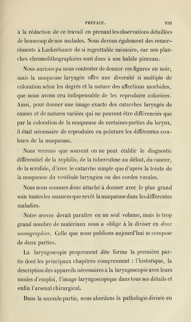 à la rédaction de ce travail en prenant les observations détaillées de beaucoup de nos malades. Nous devons également des remer- cîments à Lackerbauer de si regrettable mémoire, car nos plan- ches chromolithographiées sont dues à son habile pinceau. Nous aurions pu nous contenter de donner ces figures en noir, mais la muqueuse laryngée offre une diversité si multiple de coloration selon les degrés et la nature des affections morbides, que nous avons cru indispensable de les reproduire coloriées. Ainsi, pour donner une image exacte des catarrhes laryngés de causes et de natures variées qui ne peuvent être différenciés que par la coloration de la muqueuse de certaines parties du larynx, il était nécessaire de reproduire en peinture les différentes cou- leurs de la muqueuse. Nous verrons que souvent on ne peut établir le diagnostic différentiel de la syphilis, de la tuberculose au début, du cancer, de la scrofule, d'avec le catarrhe simple que d'après la teinte de la muqueuse du vestibule laryngien ou des cordes vocales. Nous nous sommes donc attaché à donner avec le plus grand soin toutes les nuances que revêt la muqueuse dans les différentes maladies. Notre œuvre devait paraître en un seul volume, mais le trop grand nombre de matériaux nous a obligé à la diviser en deux monographies. Celle que nous publions aujourd'hui se compose de deux parties. La laryngoscopie proprement dite forme la première par- tie dont les principaux chapitres comprennent : l'historique, la description des appareils nécessaires à la laryngoscopie avec leurs modes d'emploi, l'image laryngoscopique dans tous ses détails et enfin l'arsenal chirurgical. Dans la seconde partie, nous abordons la pathologie divisée en