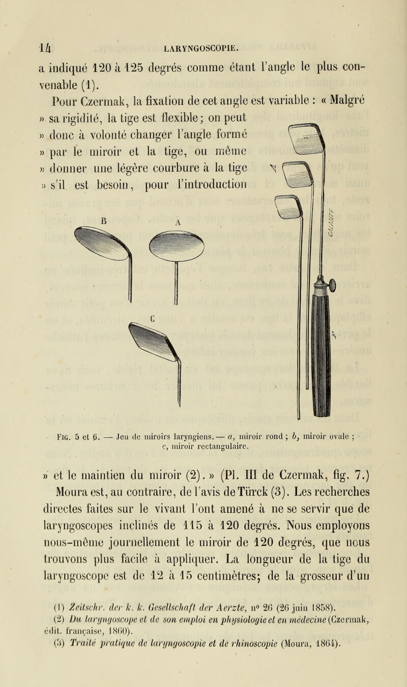 a indiqué 120 à 125 degrés comme étant l'angle le plus con- venable (1). Pour Czermak, la fixation de cet angle est variable : « Malgré » sa rigidité, la tige est flexible; on peut » donc à volonté changer l'angle formé » par le miroir et la tige, ou môme » donner une légère courbure à la tige * » s'il est besoin, pour l'introduction Fig. 5 et 6. — Jeu de miroirs laryngiens.— a, miroir rond ; b} miroir ovale ; c, miroir rectangulaire. » et le maintien du miroir (2). » (PI. III de Czermak, fig. 7.) Moura est, au contraire, de l'avis deTùrck (3). Les recherches directes faites sur le vivant l'ont amené à ne se servir que de laryngoscopes inclinés de 115 à 120 degrés. Nous employons nous-même journellement le miroir de 120 degrés, que nous trouvons plus facile à appliquer. La longueur de la tige du laryngoscope est de 12 à 15 centimètres; de la grosseur d'un (1) Zevtschr. der le. k. Gesellschaft der Aerzte, n° 26 (26 juin 1858). (2) Du laryngoscope et de son emploi en physiologie et en médecine (Czermak, édit. française, 1S(>0). (3) Traité pratique de lafyngosôôpïe et de rhinoscopie (Moura, 1864).