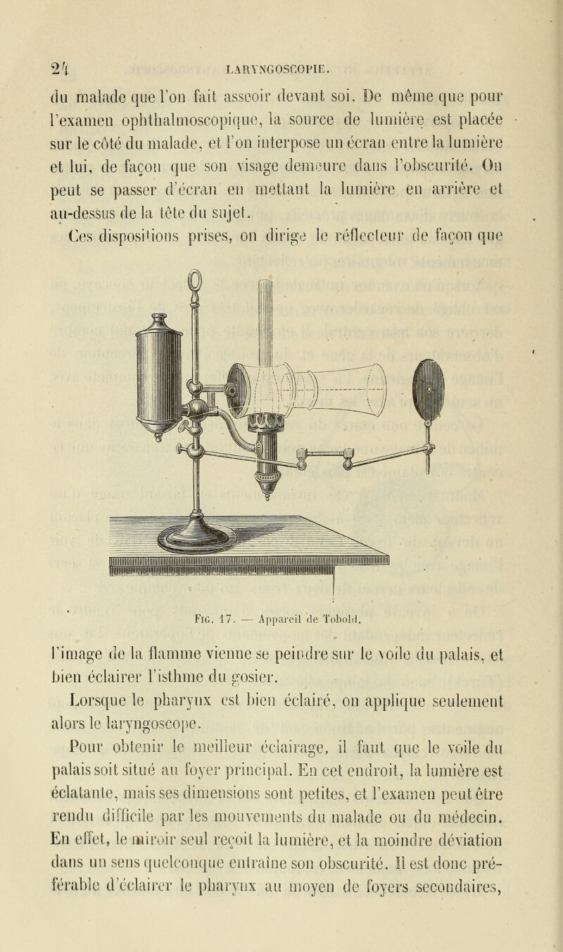 du malade que l'on fait asseoir devant soi. De même que pour l'examen ophthalmoscopique, la source cle lumière est placée sur le côté du malade, et l'on interpose un écran entre la lumière et lui, de façon que son visage demeure dans l'obscurité. On peut se passer d'écran en mettant la lumière en arrière et au-dessus de la tête du sujet. Ces dispositions prises, on dirige le réflecteur de façon que Fig. 17. — Appareil de Tobofd. l'image de la flamme vienne se peindre sur le voile du palais, et bien éclairer l'isthme du erosier. Lorsque le pharynx est bien éclairé, on applique seulement alors le laryngoscope. Pour obtenir le meilleur éclairage, il faut que le voile du palais soit situé au foyer principal. En cet endroit, la lumière est éclatante, mais ses dimensions sont petites, et l'examen peut être rendu difficile parles mouvements du malade ou du médecin. En effet, le miroir seul reçoit la lumière, et la moindre déviation dans un sens quelconque entraîne son obscurité. 11 est donc pré- férable d'éclairer le pharynx au moyen de foyers secondaires,