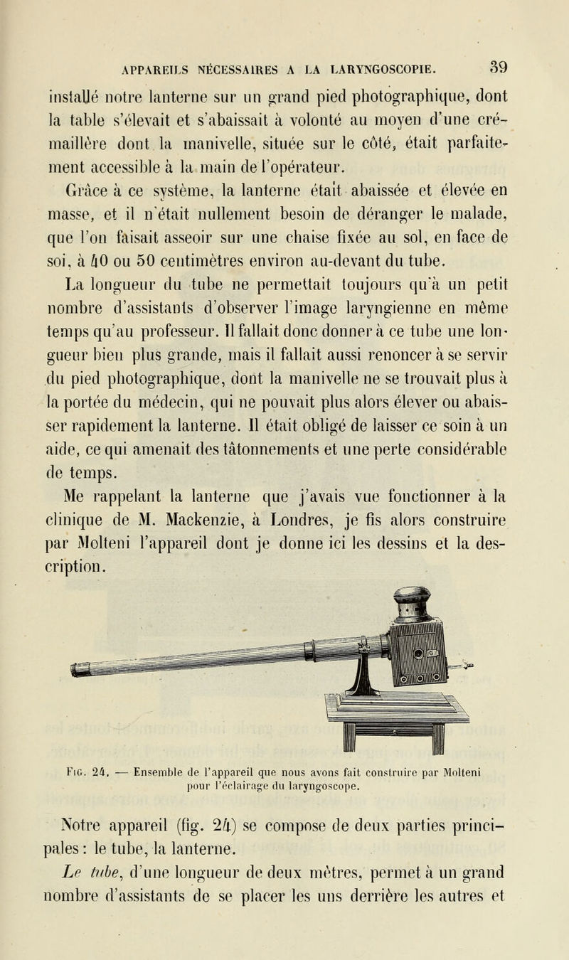 installé notre lanterne sur un grand pied photographique, dont la table s'élevait et s'abaissait à volonté au moyen d'une cré- maillère dont la manivelle, située sur le côté, était parfaite- ment accessible à la main de l'opérateur. Grâce à ce système, la lanterne était abaissée et élevée en masse, et il n'était nullement besoin de déranger le malade, que l'on faisait asseoir sur une chaise fixée au sol, eu face de soi, à l\0 ou 50 centimètres environ au-devant du tube. La longueur du tube ne permettait toujours qu'à un petit nombre d'assistants d'observer l'image laryngienne en même temps qu'au professeur. ïl fallait donc donnera ce tube une lon- gueur bien plus grande, mais il fallait aussi renoncer à se servir du pied photographique, dont la manivelle ne se trouvait plus à la portée du médecin, qui ne pouvait plus alors élever ou abais- ser rapidement la lanterne. Il était obligé de laisser ce soin à un aide, ce qui amenait des tâtonnements et une perte considérable de temps. Me rappelant la lanterne que j'avais vue fonctionner à la clinique de M. Mackenzie, à Londres, je fis alors construire par Molteni l'appareil dont je donne ici les dessins et la des- cription. Fig. 24, — Ensemble de l'appareil que nous avons fait construire par Molteni pour l'éclairage du laryngoscope. Notre appareil (fig. 24) se compose de deux parties princi- pales : le tube, la lanterne. Le tube, d'une longueur de deux mètres, permet à un grand nombre d'assistants de se placer les uns derrière les autres et