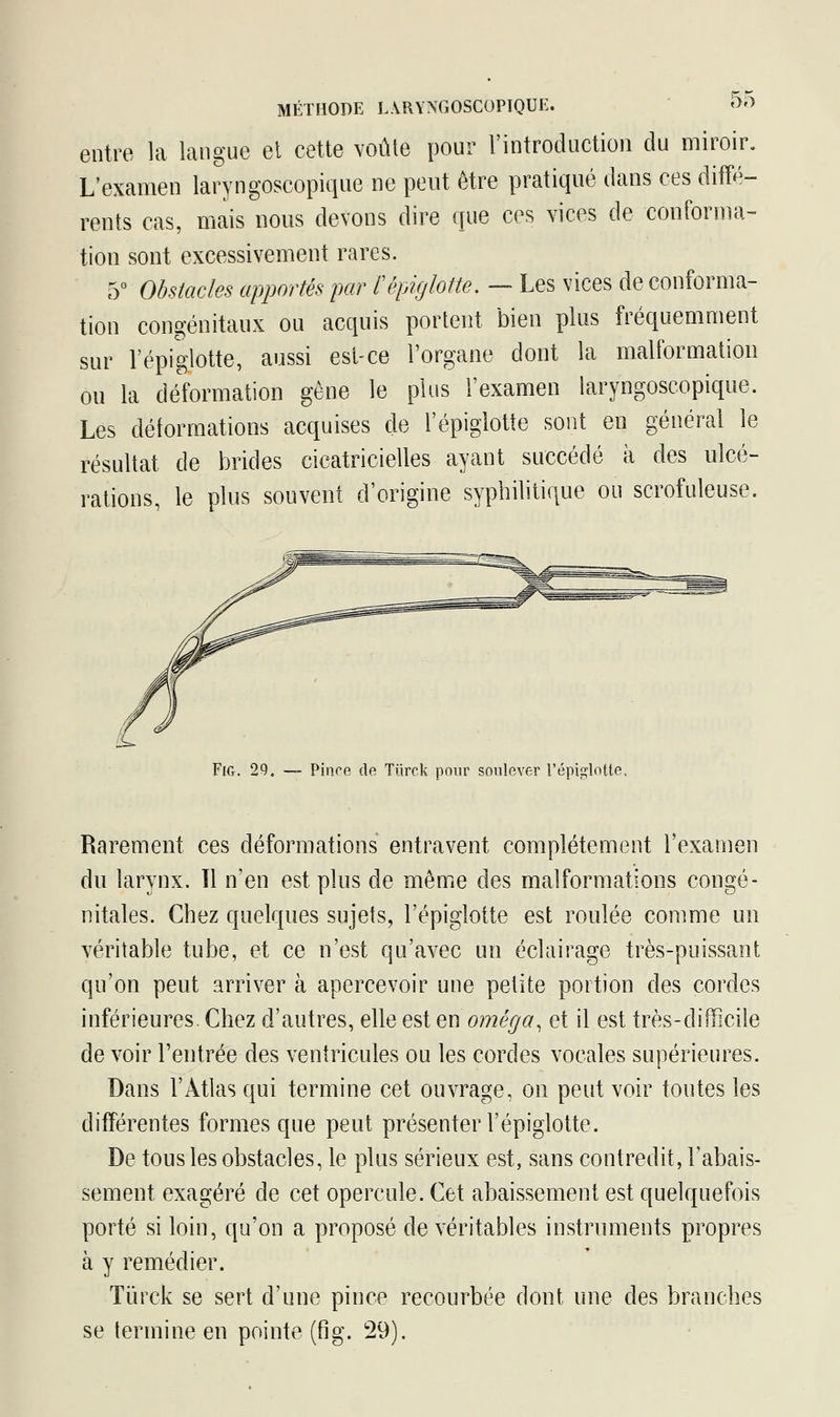 entre la langue et cette voûte pour l'introduction du miroir. L'examen laryngoscopique ne peut être pratiqué dans ces diffé- rents cas, mais nous devons dire que ces vices de conforma- tion sont excessivement rares. 5° Obstacles apportés par l'épiglotte. — Les vices de conforma- tion congénitaux ou acquis portent bien plus fréquemment sur l'épiglotte, aussi est-ce l'organe dont la malformation ou la déformation gêne le plus l'examen laryngoscopique. Les déformations acquises de l'épiglotte sont en général le résultat de brides cicatricielles ayant succédé à des ulcé- rations, le plus souvent d'origine syphilitique ou scrofuleuse. Fig. 29. — Pince de Tiirck pour soulever l'épiglotte, Rarement ces déformations entravent complètement l'examen du larynx. Il n'en est plus de même des malformations congé- nitales. Chez quelques sujets, l'épiglotte est roulée comme un véritable tube, et ce n'est qu'avec un éclairage très-puissant qu'on peut arriver à apercevoir une petite portion des cordes inférieures. Chez d'autres, elle est en oméga, et il est très-difficile de voir Feutrée des ventricules ou les cordes vocales supérieures. Dans l'Atlas qui termine cet ouvrage, on peut voir toutes les différentes formes que peut présenter l'épiglotte. De tous les obstacles, le plus sérieux est, sans contredit, l'abais- sement exagéré de cet opercule. Cet abaissement est quelquefois porté si loin, qu'on a proposé de véritables instruments propres à y remédier. Tùrck se sert d'une pince recourbée dont une des branches se termine en pointe (fig. 29).