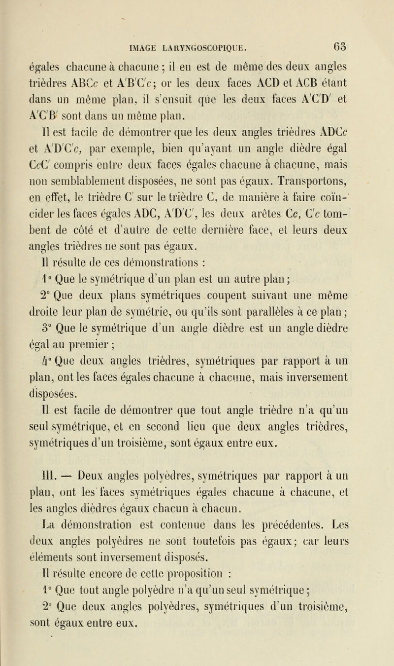 égales chacune à chacune ; il en est de même des deux angles trièdres ABCc et À'B'C'e; or les deux faces ÀCD et ACB étant dans un même plan, il s'ensuit que les deux faces ACD et A'C'B' sont dans un même plan. Il est facile de démontrer que les deux angles trièdres ÀDCc et A'D'C'c, par exemple, bien qu'ayant un angle dièdre égal OC compris entre deux faces égales chacune à chacune, mais non semblablement disposées, ne sont pas égaux. Transportons, en effet, le trièdre C sur le trièdre C, de manière à faire coïn- cider les faces égales ÀDC, ÀDC, les deux arêtes Ce, Ce tom- bent de côté et d'autre de cette dernière face, et leurs deux angles trièdres ne sont pas égaux. Il résulte de ces démonstrations : 1° Que le symétrique d'un plan est un autre plan ; 2° Que deux plans symétriques coupent suivant une même droite leur plan de symétrie, ou qu'ils sont parallèles à ce plan ; 3° Que le symétrique d'un angle dièdre est un angle dièdre égal au premier ; h° Que deux angles trièdres, symétriques par rapport à un plan, ont les faces égales chacune à chacune, mais inversement disposées. Il est facile de démontrer que tout angle trièdre n'a qu'un seul symétrique, et en second lieu que deux angles trièdres, symétriques d'un troisième, sont égaux entre eux. III. — Deux angles polyèdres, symétriques par rapport à un plan, ont les'faces symétriques égales chacune à chacune, et les angles dièdres égaux chacun à chacun. La démonstration est contenue dans les précédentes. Les deux angles polyèdres ne sont toutefois pas égaux; car leurs éléments sont inversement disposés. Il résuite encore de cette proposition : 1° Que tout angle polyèdre n'a qu'un seul symétrique ; 2° Que deux angles polyèdres, symétriques d'un troisième, sont égaux entre eux.