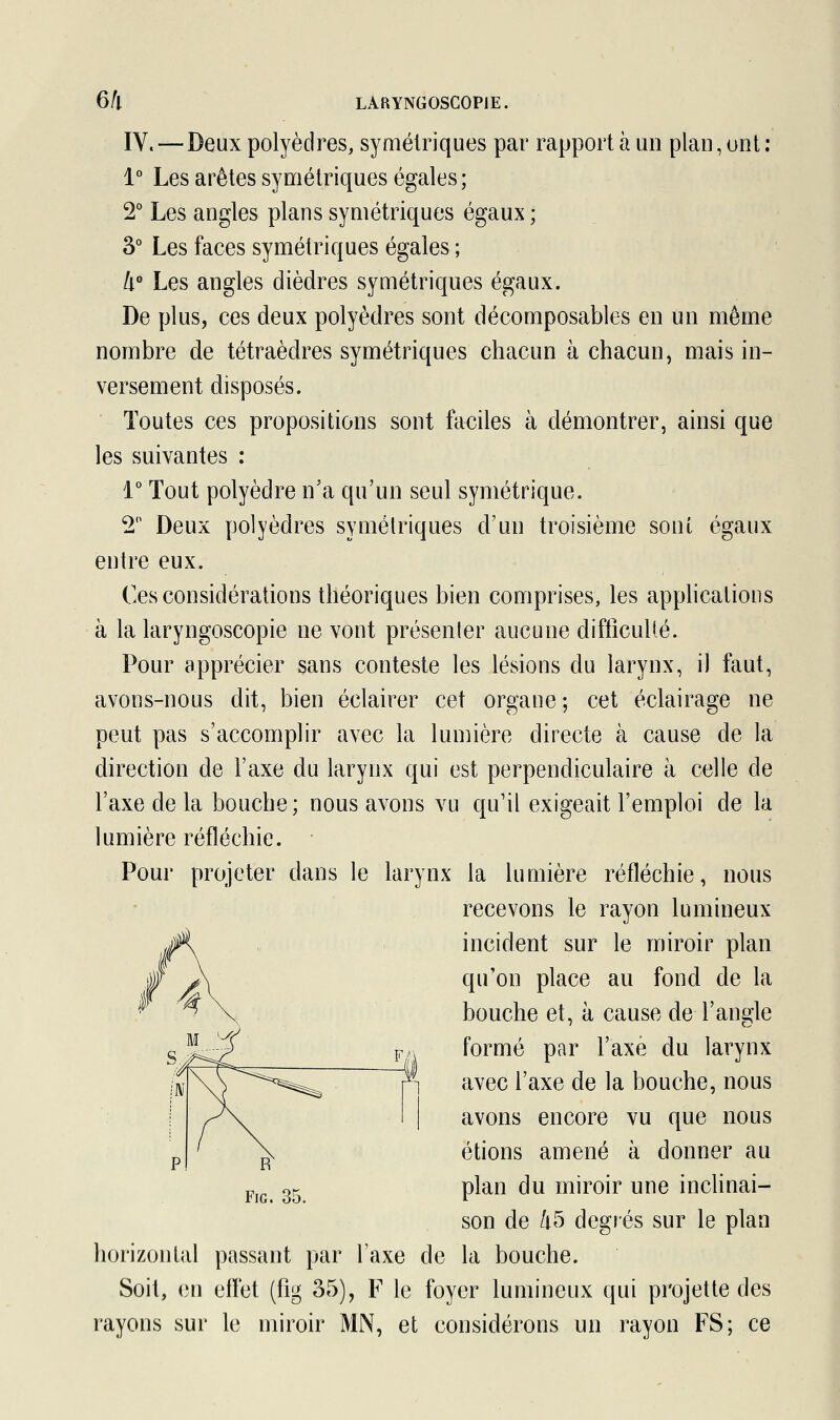 IV. — Deux polyèdres, symétriques par rapport à un plan, ont : 1° Les arêtes symétriques égales; 2° Les angles plans symétriques égaux ; 3° Les faces symétriques égales ; 4° Les angles dièdres symétriques égaux. De plus, ces deux polyèdres sont décomposables en un même nombre de tétraèdres symétriques chacun à chacun, mais in- versement disposés. Toutes ces propositions sont faciles à démontrer, ainsi que les suivantes : 1° Tout polyèdre n'a qu'un seul symétrique. 2° Deux polyèdres symétriques d'un troisième sont égaux entre eux. Ces considérations théoriques bien comprises, les applications à la laryngoscopie ne vont présenter aucune difficulté. Pour apprécier sans conteste les lésions du larynx, il faut, avons-nous dit, bien éclairer cet organe; cet éclairage ne peut pas s'accomplir avec la lumière directe à cause de la direction de l'axe du larynx qui est perpendiculaire à celle de l'axe de la bouche; nous avons vu qu'il exigeait l'emploi de la lumière réfléchie. ■ Pour projeter dans le larynx la lumière réfléchie, nous recevons le rayon lumineux incident sur le miroir plan qu'on place au fond de la bouche et, à cause de l'angle formé par l'axe du larynx avec l'axe de la bouche, nous avons encore vu que nous étions amené à donner au plan du miroir une inclinai- son de 45 degrés sur le plan horizontal passant par l'axe de la bouche. Soit, en effet (fig 35), F le foyer lumineux qui projette des rayons sur le miroir MN, et considérons un rayon FS; ce