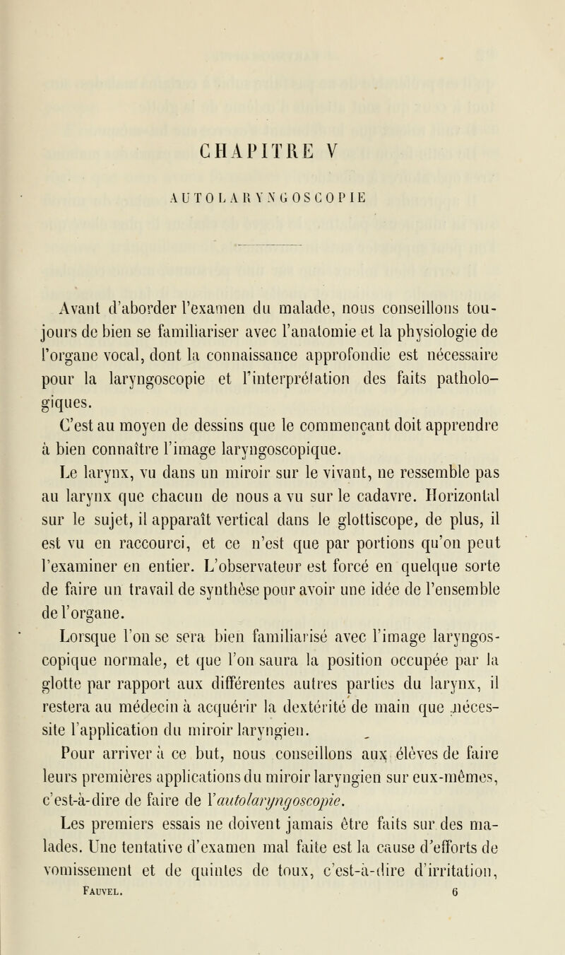 AU TOLARYNGOSCOPIE Avant d'aborder l'examen du malade, nous conseillons tou- jours de bien se familiariser avec l'anatomie et la physiologie de l'organe vocal, dont la connaissance approfondie est nécessaire pour la laryngoscopie et l'interprélation des faits patholo- giques. C'est au moyen de dessins que le commençant doit apprendre à bien connaître l'image laryngoscopique. Le larynx, vu dans un miroir sur le vivant, ne ressemble pas au larynx que chacun de nous a vu sur le cadavre. Horizontal sur le sujet, il apparaît vertical dans le glottiscope, de plus, il est vu en raccourci, et ce n'est que par portions qu'on peut l'examiner en entier. L'observateur est forcé en quelque sorte de faire un travail de synthèse pour avoir une idée de l'ensemble de l'organe. Lorsque l'on se sera bien familiarisé avec l'image laryngos- copique normale, et que l'on saura la position occupée par la glotte par rapport aux différentes autres parties du larynx, il restera au médecin à acquérir la dextérité de main que .néces- site l'application du miroir laryngien. Pour arriver à ce but, nous conseillons aux élèves de faire leurs premières applications du miroir laryngien sur eux-mêmes, c'est-à-dire de faire de Y autolaryngoscopie. Les premiers essais ne doivent jamais être faits sur des ma- lades. Une tentative d'examen mal faite est la cause d'efforts de vomissement et de quintes de toux, c'est-à-dire d'irritation, Fauvel. 6