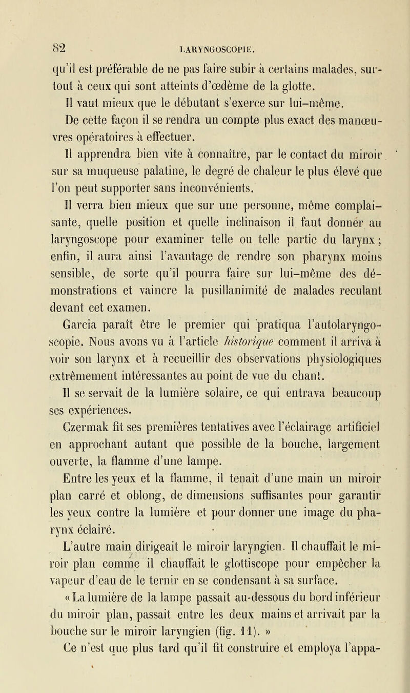 qu'il est préférable de ne pas faire subir à certains malades, sur- tout à ceux qui sont atteints d'œdème de la glotte. Il vaut mieux que le débutant s'exerce sur lui-même. De cette façon il se rendra un compte plus exact des manœu- vres opératoires à effectuer. 11 apprendra bien vite à connaître, par le contact du miroir sur sa muqueuse palatine, le degré de chaleur le plus élevé que l'on peut supporter sans inconvénients. Il verra bien mieux que sur une personne, même complai- sante, quelle position et quelle inclinaison il faut donner au laryngoscope pour examiner telle ou telle partie du larynx ; enfin, il aura ainsi l'avantage de rendre son pharynx moins sensible, de sorte qu'il pourra faire sur lui-même des dé- monstrations et vaincre la pusillanimité de malades reculant devant cet examen. Garcia paraît être le premier qui .'pratiqua l'autolaryngo- scopie. Nous avons vu à l'article historique comment il arriva à voir son larynx et à recueillir des observations physiologiques extrêmement intéressantes au point de vue du chant. Il se servait de la lumière solaire, ce qui entrava beaucoup ses expériences. Czermak fit ses premières tentatives avec l'éclairage artificiel en approchant autant que possible de la bouche, largement ouverte, la flamme d'une lampe. Entre les yeux et la flamme, il tenait d'une main un miroir plan carré et oblong, de dimensions suffisantes pour garantir les yeux contre la lumière et pour donner une image du pha- rynx éclairé. L'autre main dirigeait le miroir laryngien. Il chauffait le mi- roir plan comme il chauffait le glottiscope pour empêcher la vapeur d'eau de le ternir en se condensant à sa surface. «Lalumière de la lampe passait au-dessous du bord inférieur du miroir plan, passait entre les deux mains et arrivait par la bouche sur le miroir laryngien (fig. M). » Ce n'est que plus tard qu'il fit construire et employa l'appa-