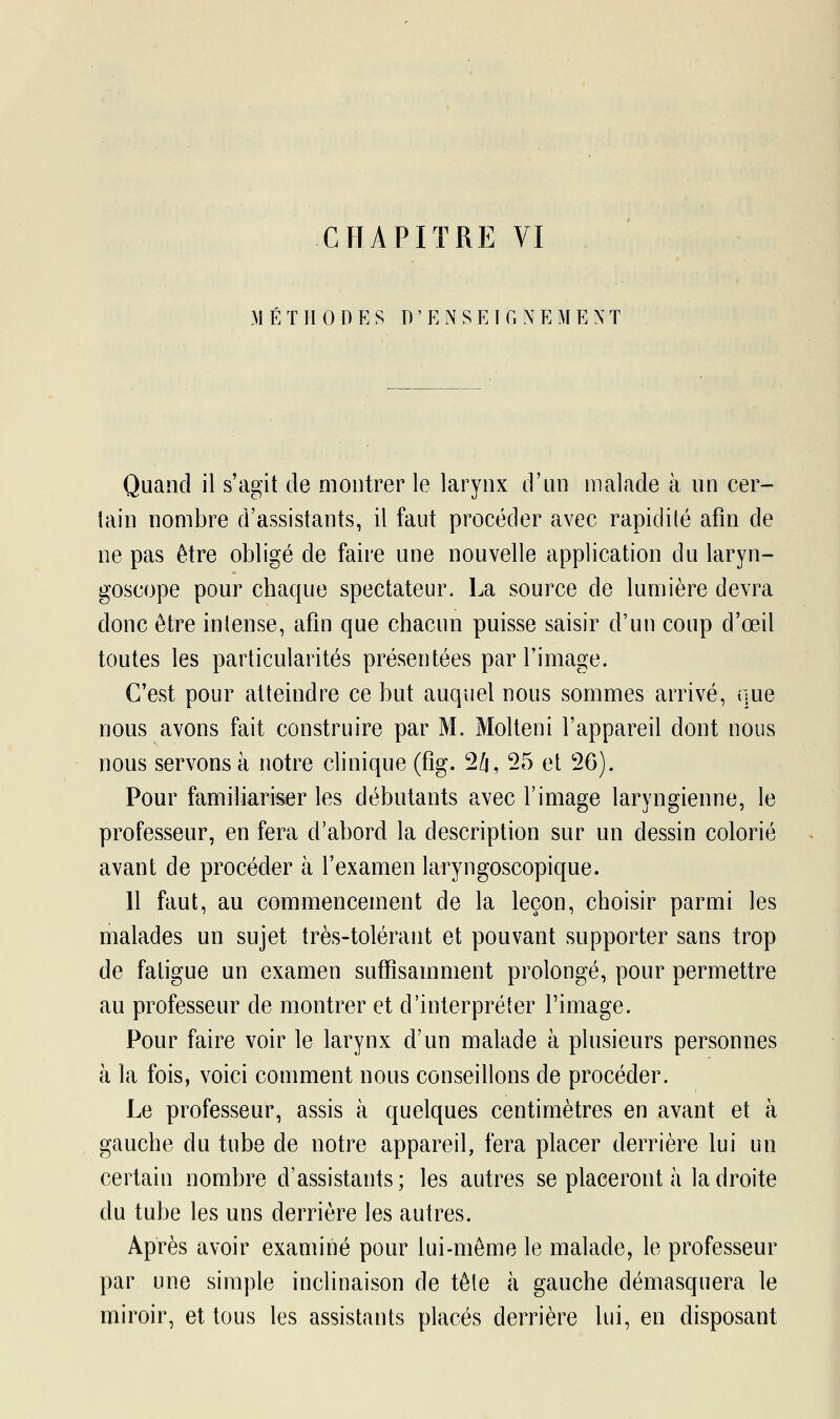 MÉTHODES D ' E N S EI G NEME NT Quand il s'agit de montrer le larynx d'un malade à un cer- tain nombre d'assistants, il faut procéder avec rapidité afin de ne pas être obligé de faire une nouvelle application du laryn- goscope pour chaque spectateur. La source de lumière devra donc être intense, afin que chacun puisse saisir d'un coup d'œil toutes les particularités présentées par l'image. C'est pour atteindre ce but auquel nous sommes arrivé, que nous avons fait construire par M. Molteni l'appareil dont nous nous servons à notre clinique (fig. 24, 25 et 26). Pour familiariser les débutants avec l'image laryngienne, le professeur, en fera d'abord la description sur un dessin colorié avant de procéder à l'examen laryngoscopique. 11 faut, au commencement de la leçon, choisir parmi les malades un sujet très-tolérant et pouvant supporter sans trop de fatigue un examen suffisamment prolongé, pour permettre au professeur de montrer et d'interpréter l'image. Pour faire voir le larynx d'un malade à plusieurs personnes à la fois, voici comment nous conseillons de procéder. Le professeur, assis à quelques centimètres en avant et à gauche du tube de notre appareil, fera placer derrière lui un certain nombre d'assistants; les autres se placeront à la droite du tube les uns derrière les autres. Après avoir examiné pour lui-même le malade, le professeur par une simple inclinaison de tète à gauche démasquera le miroir, et tous les assistants placés derrière lui, en disposant