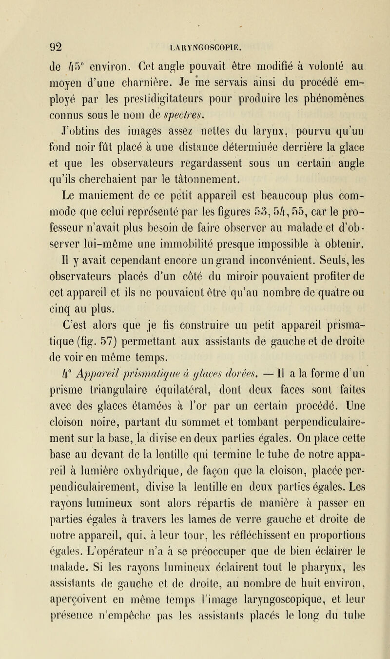 de 45° environ. Cet angle pouvait être modifié à volonté au moyen d'une charnière. Je me servais ainsi du procédé em- ployé par les prestidigitateurs pour produire les phénomènes connus sous le nom de spectres. J'obtins des images assez nettes du larynx, pourvu qu'un fond noir fût placé à une distance déterminée derrière la glace et que les observateurs regardassent sous un certain angle qu'ils cherchaient par le tâtonnement. Le maniement de ce petit appareil est beaucoup plus com- mode que celui représenté par les figures 53,54,55, car le pro- fesseur n'avait plus besoin de faire observer au malade et d'ob- server lui-même une immobilité presque impossible à obtenir. Il y avait cependant encore un grand inconvénient. Seuls, les observateurs placés d'un côté du miroir pouvaient profiter de cet appareil et ils ne pouvaient être qu'au nombre de quatre ou cinq au plus. C'est alors que je fis construire un petit appareil prisma- tique (fig. 57) permettant aux assistants de gauche et de droite de voir en même temps. Il0 Appareil prismatique à glaces dorées. — Il a la forme d'un prisme triangulaire équilatéral, dont deux faces sont faites avec des glaces étamées à l'or par un certain procédé. Une cloison noire, partant du sommet et tombant perpendiculaire- ment sur la base, la divise en deux parties égales. On place cette base au devant de la lentille qui termine le tube de notre appa- reil à lumière oxhydrique, de façon que la cloison, placée per- pendiculairement, divise la lentille en deux parties égales. Les rayons lumineux sont alors répartis de manière à passer en parties égales à travers les lames de verre gauche et droite de notre appareil, qui, à leur tour, les réfléchissent en proportions égales. L'opérateur n'a à se préoccuper que de bien éclairer le malade. Si les rayons lumineux éclairent tout le pharynx, les assistants de gauche et de droite, au nombre de huit environ, aperçoivent en même temps l'image laryngoscopique, et leur présence n'empêche pas les assistants placés le long du tube