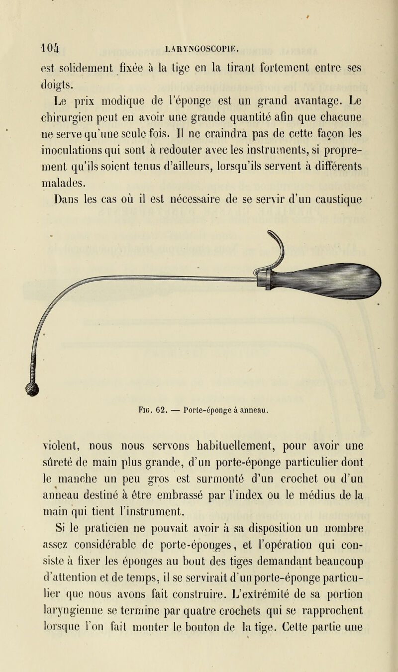 est solidement fixée à la tige en la tirant fortement entre ses doigts. Le prix modique de l'éponge est un grand avantage. Le chirurgien peut en avoir une grande quantité afin que chacune ne serve qu'une seule fois. Il ne craindra pas de cette façon les inoculations qui sont à redouter avec les instruments, si propre- ment qu'ils soient tenus d'ailleurs, lorsqu'ils servent à différents malades. Dans les cas où il est nécessaire de se servir d'un caustique Fig. 62. — Porte-éponge à anneau. violent, nous nous servons habituellement, pour avoir une sûreté de main plus grande, d'un porte-éponge particulier dont le manche un peu gros est surmonté d'un crochet ou d'un anneau destiné à être embrassé par l'index ou le médius de la main qui tient l'instrument. Si le praticien ne pouvait avoir à sa disposition un nombre assez considérable de porte-éponges, et l'opération qui con- siste à fixer les éponges au bout des tiges demandant beaucoup d'attention et de temps, il se servirait d'un porte-éponge particu- lier que nous avons fait construire. L'extrémité de sa portion laryngienne se termine par quatre crochets qui se rapprochent lorsque l'on fait monter le bouton de la tige. Cette partie une