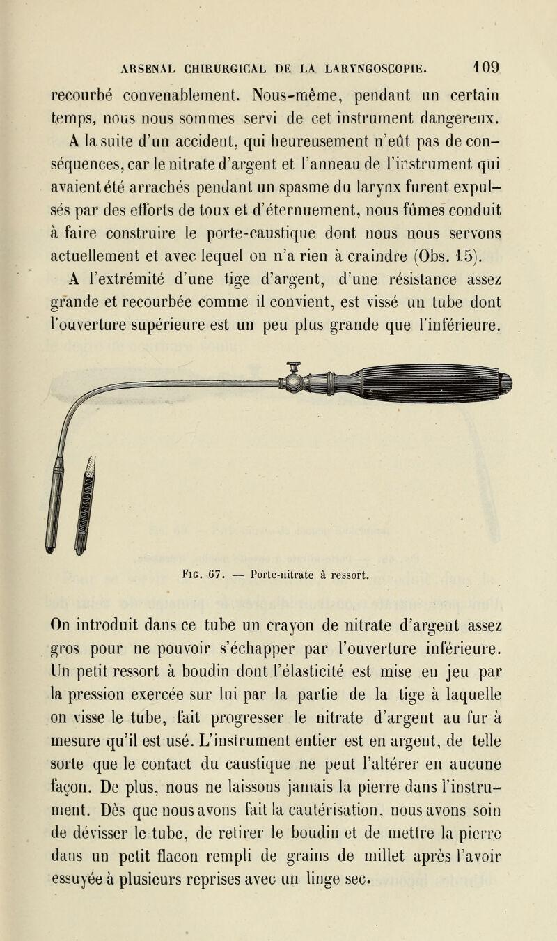 recourbé convenablement. Nous-même, pendant un certain temps, nous nous sommes servi de cet instrument dangereux. A la suite d'un accident, qui heureusement n'eût pas de con- séquences, car le nitrate d'argent et l'anneau de l'instrument qui avaient été arrachés pendant un spasme du larynx furent expul- sés par des efforts de toux et d'éternuement, nous fûmes conduit à faire construire le porte-caustique dont nous nous servons actuellement et avec lequel on n'a rien à craindre (Obs. 15). A l'extrémité d'une tige d'argent, d'une résistance assez grande et recourbée comme il convient, est vissé un tube dont l'ouverture supérieure est un peu plus grande que l'inférieure. Fig. 67. — Porte-nitrate à ressort. On introduit dans ce tube un crayon de nitrate d'argent assez gros pour ne pouvoir s'échapper par l'ouverture inférieure. Un petit ressort à boudin dont l'élasticité est mise en jeu par la pression exercée sur lui par la partie de la tige à laquelle on visse le tube, fait progresser le nitrate d'argent au fur à mesure qu'il est usé. L'instrument entier est en argent, de telle sorte que le contact du caustique ne peut l'altérer en aucune façon. De plus, nous ne laissons jamais la pierre dans l'instru- ment. Dès que nous avons fait la cautérisation, nous avons soin de dévisser le tube, de retirer le boudin et de mettre la pierre dans un petit flacon rempli de grains de millet après l'avoir essuyée à plusieurs reprises avec un linge sec.