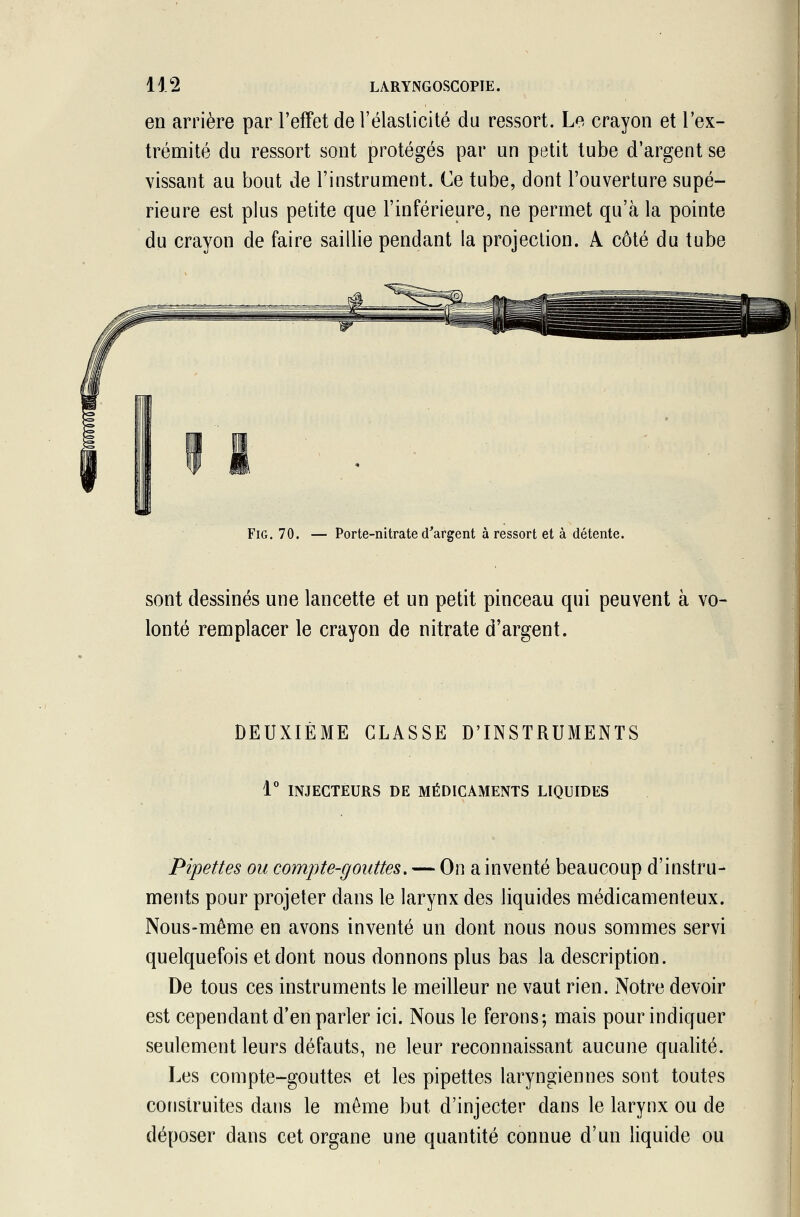 en arrière par l'effet de l'élasticité du ressort. Le crayon et l'ex- trémité du ressort sont protégés par un petit tube d'argent se vissant au bout de l'instrument. Ce tube, dont l'ouverture supé- rieure est plus petite que l'inférieure, ne permet qu'à la pointe du crayon de faire saillie pendant la projection. A côté du tube Fig. 70. — Porte-nitrate d'argent à ressort et à détente. sont dessinés une lancette et un petit pinceau qui peuvent à vo- lonté remplacer le crayon de nitrate d'argent. DEUXIÈME CLASSE D'INSTRUMENTS 1° INJECTEURS DE MÉDICAMENTS LIQUIDES Pipettes ou compte-gouttes. — On a inventé beaucoup d'instru- ments pour projeter dans le larynx des liquides médicamenteux. Nous-même en avons inventé un dont nous nous sommes servi quelquefois et dont nous donnons plus bas la description. De tous ces instruments le meilleur ne vaut rien. Notre devoir est cependant d'en parler ici. Nous le ferons; mais pour indiquer seulement leurs défauts, ne leur reconnaissant aucune qualité. Les compte-gouttes et les pipettes laryngiennes sont toutes construites dans le même but d'injecter dans le larynx ou de déposer dans cet organe une quantité connue d'un liquide ou