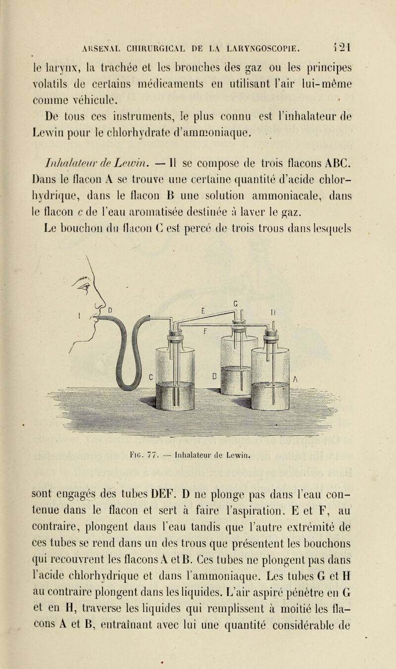 le larynx, la trachée et les bronches des gaz ou les principes volatils de certains médicaments en utilisant l'air lui-même comme véhicule. De tous ces instruments, le plus connu est l'inhalateur de Lewin pour le chlorhydrate d'ammoniaque. ^ Inhalateur de Lewin. —Il se compose de trois flacons ABC. Dans le flacon A se trouve une certaine quantité d'acide chlor- hydrique, dans le flacon B une solution ammoniacale, dans le flacon c de l'eau aromatisée destinée à laver le çaz. Le bouchon du flacon C est percé de trois trous dans lesquels Fie. 77 Inhalateur de Lewin. sont engagés des tubes DEF. D ne plonge pas dans l'eau con- tenue dans le flacon et sert à faire l'aspiration. E et F, au contraire, plongent dans l'eau tandis que l'autre extrémité de ces tubes se rend dans un des trous que présentent les bouchons qui recouvrent les flacons À et B. Ces tubes ne plongent pas dans l'acide chlorhydrique et dans l'ammoniaque. Les tubes G et H au contraire plongent dans les liquides. L'air aspiré pénètre en G et en H, traverse les liquides qui remplissent à moitié les fla- cons A et B, entraînant avec lui une quantité considérable de