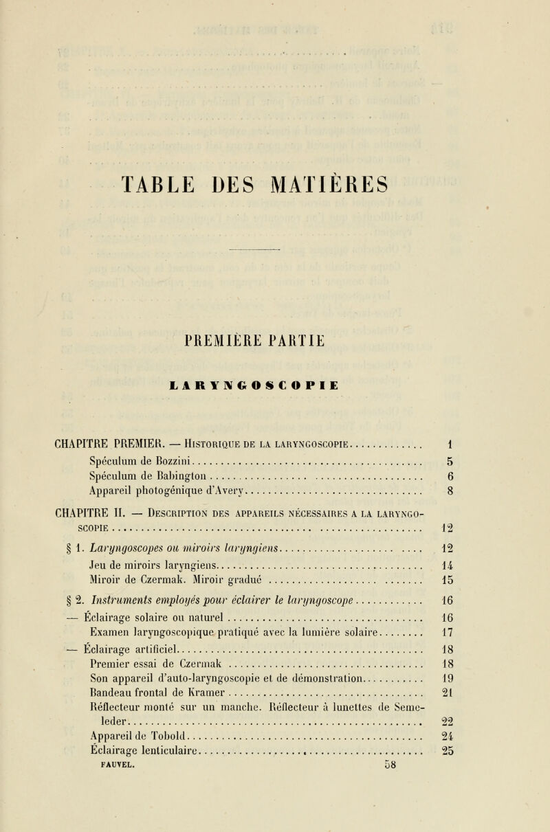 TABLE DES MATIÈRES PREMIÈRE PARTIE LARYNGOS C O PIE CHAPITRE PREMIER. — Historique de la laryngoscopie 1 Spéculum de Bozzini 5 Spéculum de Babington 6 Appareil photogénique d'Avery 8 CHAPITRE II. — Description des appareils nécessaires a la laryngo- scopie 12 § 1. Laryngoscopes ou miroirs laryngiens 12 Jeu de miroirs laryngiens 14 Miroir de Czermak. Miroir gradué 15 § 2. Instruments employés pour éclairer le laryngoscope 16 — Éclairage solaire ou naturel 16 Examen laryngoscopique pratiqué avec la lumière solaire 17 — Éclairage artificiel 18 Premier essai de Czermak 18 Son appareil d'auto-laryngoscopie et de démonstration 19 Bandeau frontal de Kramer 2t Réflecteur monté sur un manche. Réflecteur à lunettes de Seme- leder 22 Appareil de Tobold 24 Éclairage lenticulaire 25 fauvel. 58