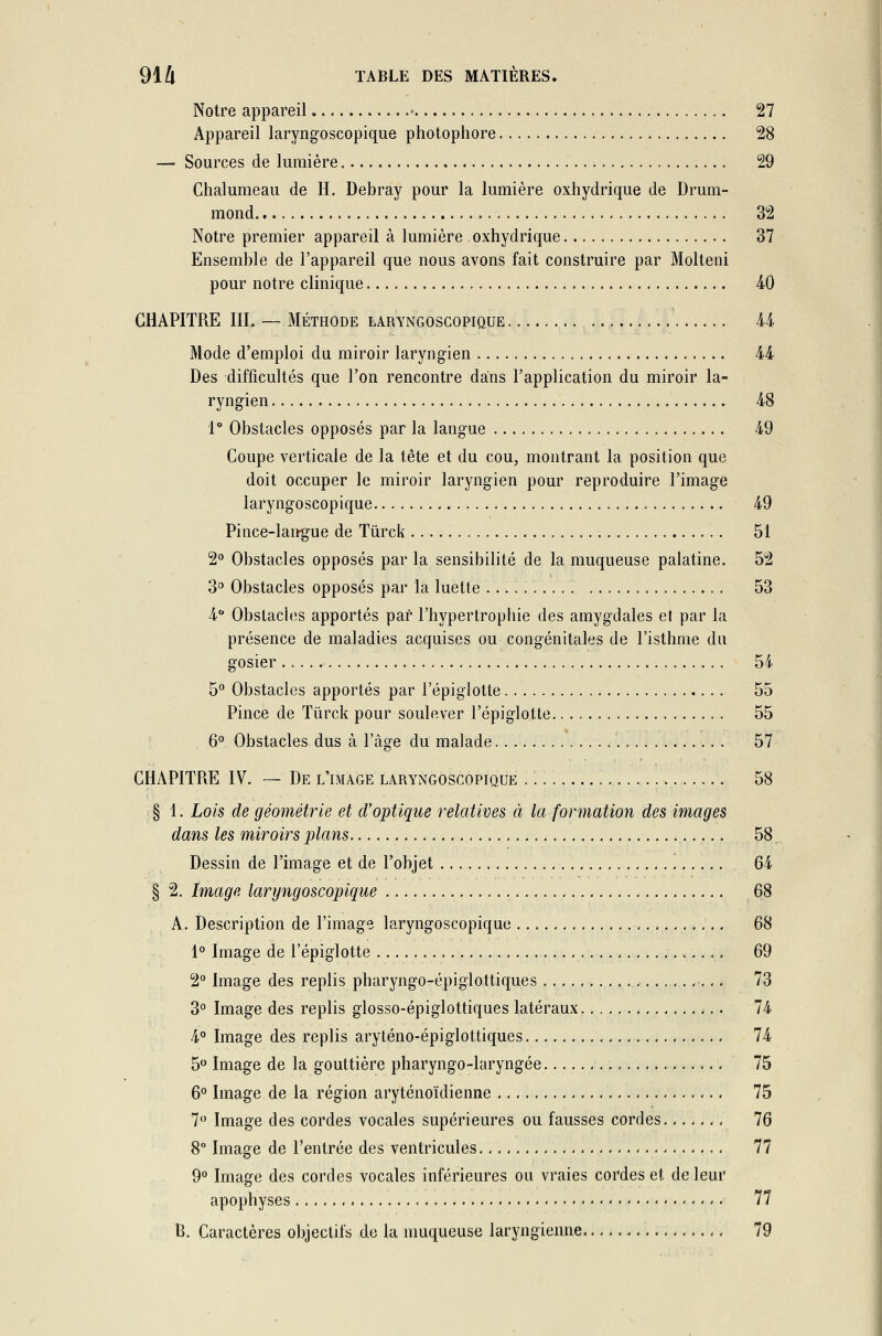 Notre appareil • 27 Appareil laryngoscopique photophore 28 — Sources de lumière 29 Chalumeau de H. Debray pour la lumière oxhydrique de Drum- mond 32 Notre premier appareil à lumière oxhydrique 37 Ensemble de l'appareil que nous avons fait construire par Molteni pour notre clinique 40 CHAPITRE III. — Méthode laryngoscopique 44 Mode d'emploi du miroir laryngien 44 Des difficultés que l'on rencontre dans l'application du miroir la- ryngien 48 1° Obstacles opposés par la langue 49 Coupe verticale de la tête et du cou, montrant la position que doit occuper le miroir laryngien pour reproduire l'image laryngoscopique 49 Pince-langue de Tûrck 51 2° Obstacles opposés par la sensibilité de la muqueuse palatine. 52 3° Obstacles opposés par la luette 53 4° Obstacles apportés par l'hypertrophie des amygdales et par la présence de maladies acquises ou congénitales de l'isthme du gosier 54 5° Obstacles apportés par l'épiglotte 55 Pince de Tûrck pour soulever l'épiglotte 55 6° Obstacles dus à l'âge du malade 57 CHAPITRE IV. — De l'image laryngoscopique 58 § 1. Lois de géométrie et d'optique relatives à la formation des images dans les miroirs plans 58 Dessin de l'image et de l'objet 64 § 2. Image laryngoscopique 68 A. Description de l'image laryngoscopique 68 1° Image de l'épiglotte 69 2° Image des replis pharyngo-épiglottiques , 73 3° Image des replis glosso-épiglottiques latéraux 74 4° Image des replis aryténo-épiglottiques 74 5° Image de la gouttière pharyngo-laryngée 75 6° Image de la région aryténoïclienne 75 7° Image des cordes vocales supérieures ou fausses cordes 76 8° Image de l'entrée des ventricules 77 9° Image des cordes vocales inférieures ou vraies cordes et de leur apophyses - 77 B. Caractères objectifs de la muqueuse laryngienne ,, 79