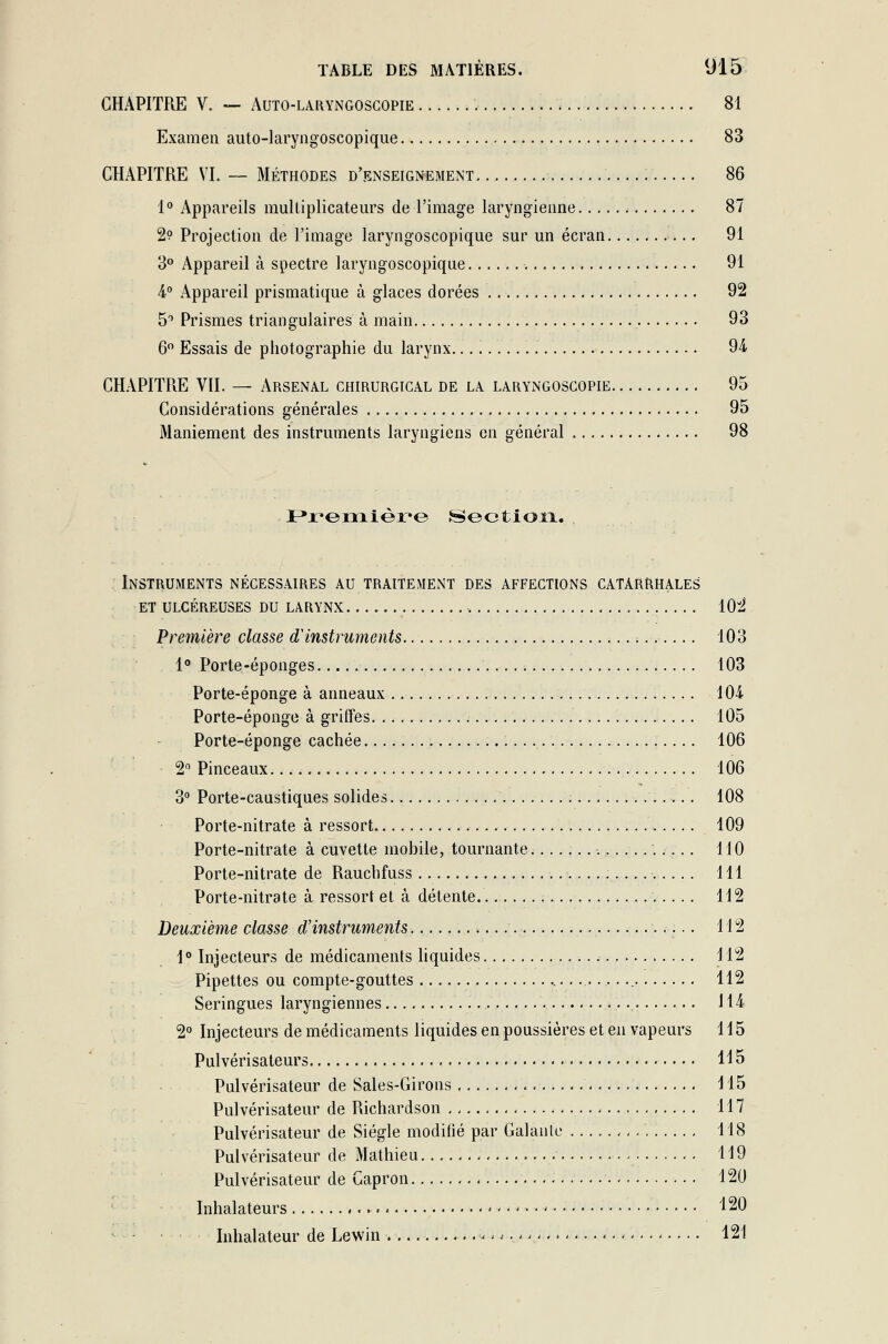 CHAPITRE V. — Auto-laryngoscopie 81 Examen auto-laryngoscopique 83 CHAPITRE VI. — Méthodes d'enseignement. 86 1° Appareils multiplicateurs de l'image laryngienne 87 2? Projection de l'image laryngoscopique sur un écran 91 3° Appareil à spectre laryngoscopique 91 4° Appareil prismatique à glaces dorées 92 5° Prismes triangulaires à main 93 6° Essais de photographie du larynx. 94 CHAPITRE VII. — Arsenal chirurgical de la laryngoscopie 95 Considérations générales 95 Maniement des instruments laryngiens en général 98 Première Section. Instruments nécessaires au traitement des affections catarrhales et ulcéreuses du larynx 1022 Première classe d'instruments 103 1° Porte-éponges 103 Porte-éponge à anneaux 104 Porte-éponge à griffes 105 Porte-éponge cachée 106 2° Pinceaux 106 3° Porte-caustiques solides 108 Porte-nitrate à ressort . 109 Porte-nitrate à cuvette mobile, tournante. 110 Porte-nitrate de Rauchfuss 111 Porte-nitrate à ressort et à détente. 112 Deuxième classe d'instruments 112 1° Injecteurs de médicaments liquides 112 Pipettes ou compte-gouttes 112 Seringues laryngiennes ...... 114 2° Injecteurs de médicaments liquides en poussières et en vapeurs 115 Pulvérisateurs 115 Pulvérisateur de Sales-Girons 115 Pulvérisateur de Richardson 117 Pulvérisateur de Siégle modifié par Galante < 118 Pulvérisateur de Mathieu 119 Pulvérisateur de Capron 120 Inhalateurs ^ • - ** - ■• ■* 120 Inhalateur de Lewin ,,;.,, 121