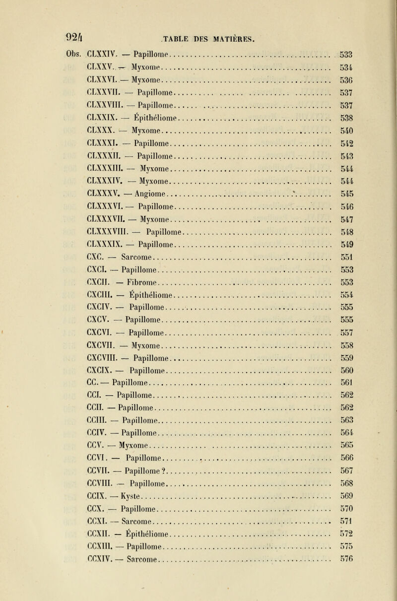 Obs. CLXXIV. — Papillome 533 CLXXY.. -r-r Myxome 534 CLXXVI. — Myxome 536 CLXXVII. — Papillome 537 CLXXVIII. — Papillome 537 CLXXIX. — Épithéliome 538 CLXXX. — Myxome . 540 CLXXXI. — Papillome 542 CLXXXII. — Papillome 543 CLXXXIII. — Myxome 544 CLXXXIV. — Myxome 544 CLXXXV. — Angiome * 545 CLXXXVI. — Papillome . 546 CLXXXVII. — Myxome 547 CLXXXVIII. — Papillome 548 CLXXXIX. — Papillome 549 CXC. — Sarcome 551 CXCI. — Papillome 553 CXCII. - Fibrome 553 CXCIII. — Épithéliome 554 CXCIV. — Papillome 555 CXCV. — Papillome 555 CXGVI. — Papillome 557 CXCVII. — Myxome 558 CXCVIII. — Papillome 559 CXGIX. — Papillome 560 GC— Papillome , 561 CCI. — Papillome 562 CCII. — Papillome 562 CCIII. — Papillome 563 CCIV. — Papillome 564 CCV. — Myxome 565 CCVI. — Papillome 566 CCVIÏ. — Papillome ? , 567 ÇCyiII. - Papillome 568 GCIX. — Kyste 569 GCX. — Papillome 570 GGXI. — Sarcome 571 GCXII. - Épithéliome 572 GCXIIl. — Papillome 575 CGXIV. — Sarcome 576