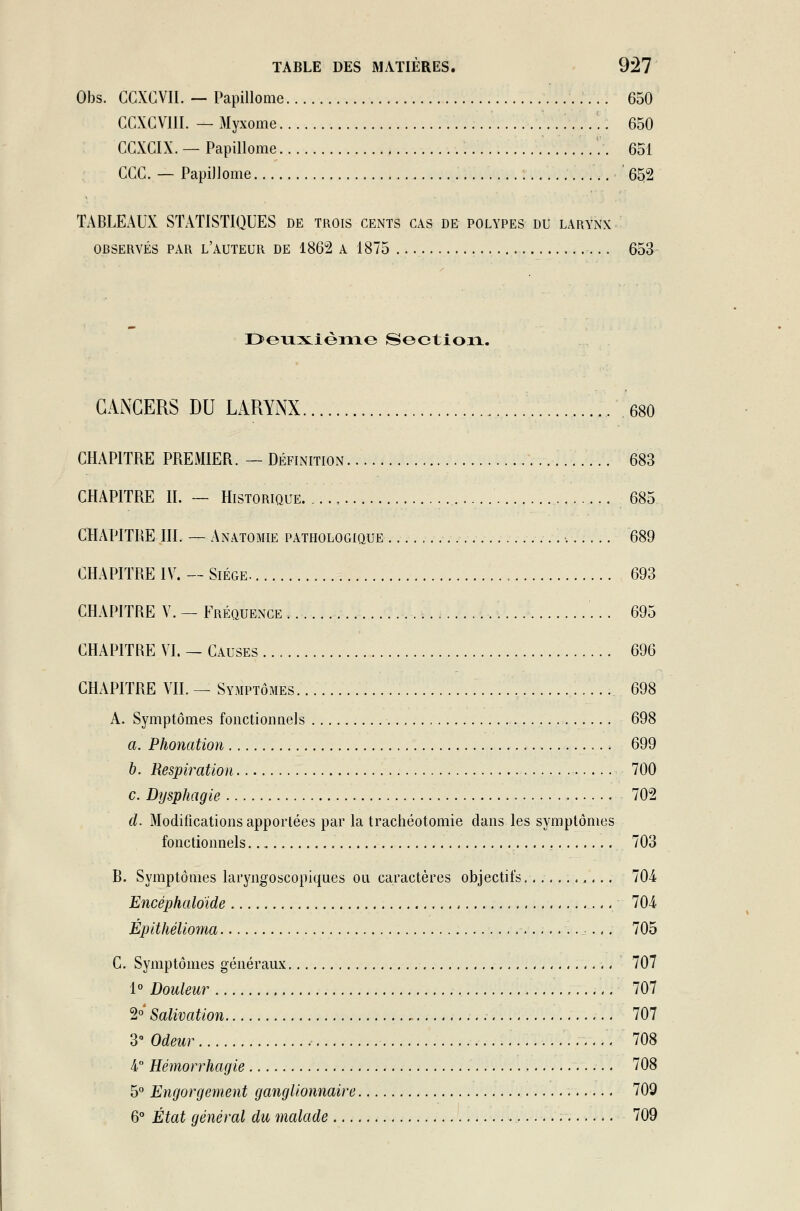 Obs. CCXCVII. — Papillome 650 GCXCVIII. — Myxome 650 CCXCIX. — Papillome 651 CGC. — Papillome .. 652 TABLEAUX STATISTIQUES de trois cents cas de polypes du larynx observés par l'auteur DE 186*2 A 1875 653 Deuxième Section. CANCERS DU LARYNX ... 680 CHAPITRE PREMIER. — Définition 683 CHAPITRE IL — Historique. .... 685 CHAPITRE III. — Anatomie pathologique 689 CHAPITRE IV. — Siège 693 CHAPITRE Y. — Fréquence 695 CHAPITRE VI. — Causes 696 CHAPITRE VU. — Symptômes 698 A. Symptômes fonctionnels 698 a. Phonation 699 b. Respiration 700 c. Dysphagie 702 cl. Modifications apportées par la trachéotomie dans les symptômes fonctionnels 703 R. Symptômes laryngoscopiques ou caractères objectifs 704 Encéphaloïde 704 Épithélioma ■...-.,. 705 C. Symptômes généraux 707 1° Douleur 707 2°' Salivation 707 3° Odeur 708 4° Hémorrhagie 708 5° Engorgement ganglionnaire 709 6° État général du malade — .. 709