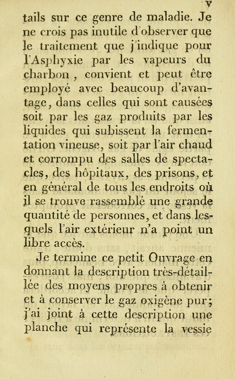 V tails sur ce genre de maladie. Je ne crois pas inutile d observer que le traitement que j indique pour l'Asphyxie par les vapeurs du charbon ^ convient et peut être employé avec beaucoup d'avan- tage^ dans celles qui sont causées soit par les gaz produits par les liquides qui subissent la fermen- tation vineuse, soit par Tair chaud et corrompu des salles de specta- jcles, des hôpitaux^ des prisons^ et en général de tous les endroits où il se trouve rassemblé une grande quantité de personnes^ et dans les- quels Tair extérieur n'a point un libre accès. Je termine ce petit Ouvrage en donnant la description très-détail- J.ée des moyens propres à obtenir et à conserver le gaz oxigène pur ; fai joint à cette description une planche qui représente la vessie