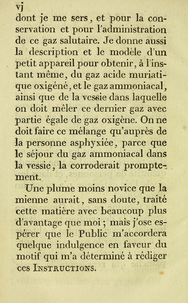 dont je me sers ^ et pour la con^ servation et pour Fadministration de ce gaz salutaire. Je donne aussi la description et le modèle d'un petit appareil pour obtenir^ à 1 ins- tant même, du gaz acide muriati- que oxigéné, et le gaz ammoniacal^ ainsi que de la yessie dans laquelle on doit mêler ce dernier gaz avec partie égale de gaz oxigène. On ne doit faire ce mélange qu'auprès de la personne asphyxiée ^ parce que le séjour du gaz ammoniacal dans la vessie/la corroderait prompte- ment. Une plume moins novice que la mienne aurait, sans doute, traité cette matière avec beaucoup plus d'avantage que moi ; mais j'ose es- pérer que le Public m'accordera quelque indulgence en faveur du motif qui m'a déterminé à rédiger ces Instructions.