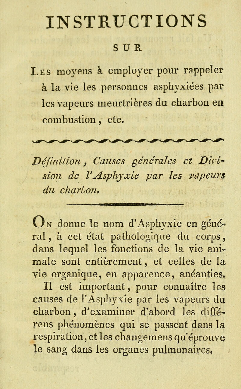 SUR Les moyens à employer pour rappeler à la vie les personnes asphyxiées par les vapeurs meurtrières du charbon en combustion, etc. Définition y Causes générales et Divi sion de VAsphyxie par les vapeurs du charbon. On donne le nom d'Asphyxie en géné^ rai, à cet état pathologique du corps, dans lequel les fonctions de la vie ani- male sont entièrement, et celles de la vie organique, en apparence, anéanties. Il est important, pour connaître les causes de TAsphyxie par les vapeurs du charbon, d'examiner d*abord les diffé- rens phénomènes qui se passent dans la respiration, et les changemens qu'éprouvQ le sang dans les organes pulmonaires,