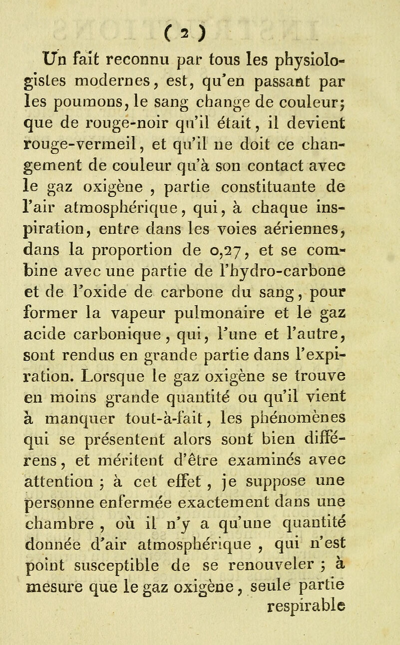 ( = ) Un fait reconnu par tous les physiolo- gistes modernes, est, qu'en passant par les poumons, le sang change de couleur; que de ronge-noir qu'il était, il devient rouge-vermeil, et qu'il ne doit ce chan- gement de couleur qu'à son contact avec le gaz oxigène , partie constituante de Tair atmosphérique, qui, à chaque ins- piration, entre dans les voies aériennes, dans la proportion de 0,27, et se com- bine avec une partie de l'hydro-carbone et de Toxide de carbone du sang, pour former la vapeur pulmonaire et le gaz acide carbonique, qui, Fune et l'autre, sont rendus en grande partie dans l'expi- ration. Lorsque le gaz oxigène se trouve en moins grande quantité ou qu'il vient à manquer tout-à-fait, les phénomènes qui se présentent alors sont bien difFé- rens, et méritent d'être examinés avec attention ; à cet effet , je suppose une personne enfermée exactement dans une chambre , où il n'y a qu'une quantité donnée d'air atmosphérique , qui n'est point susceptible de se renouveler ; à mesure que le gaz oxigène, seule partie respirable