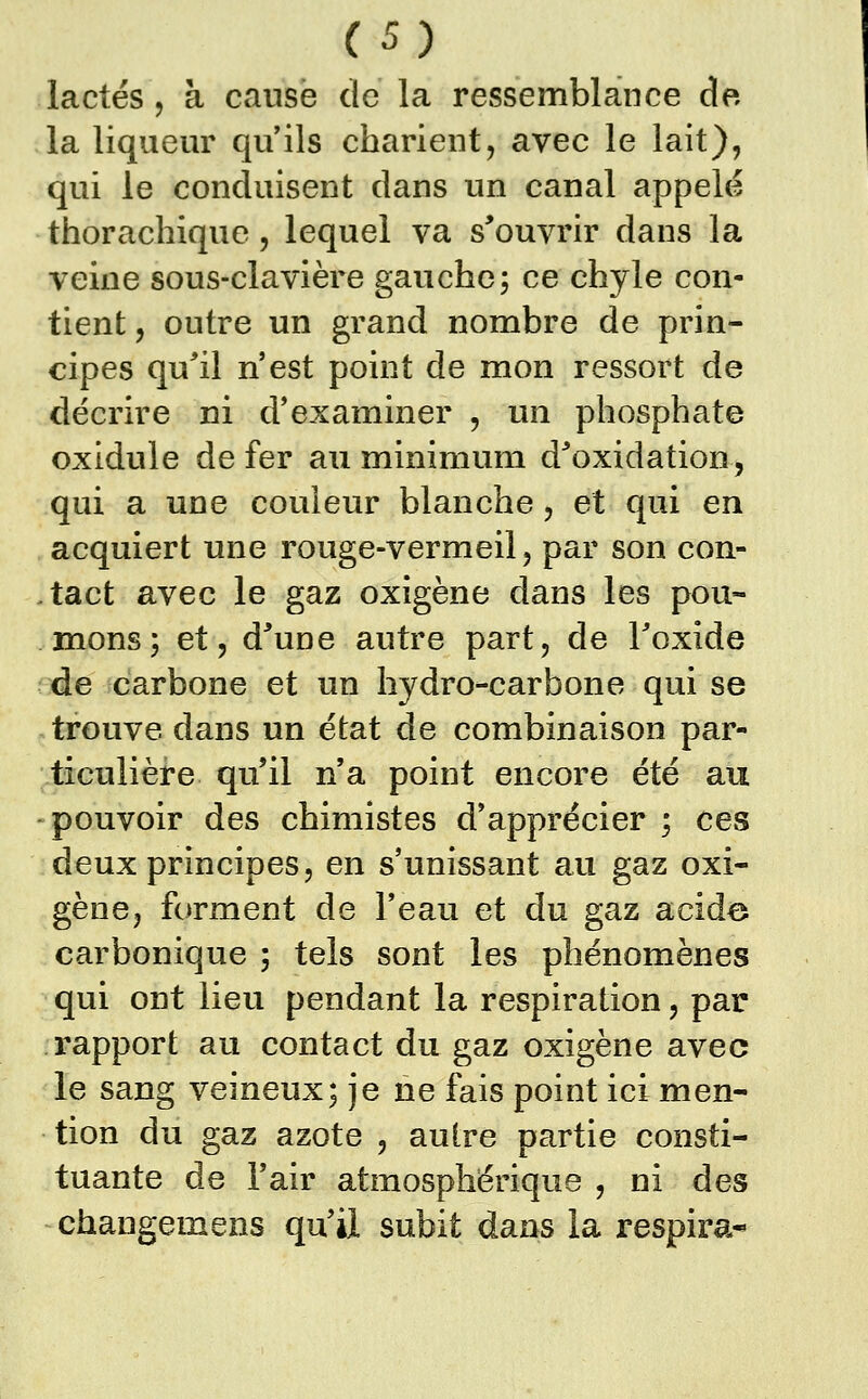 lactés , à cause de la ressemblance do la liqueur qu'ils charient, avec le lait), qui le conduisent dans un canal appelé thorachique, lequel va s^ouvrir dans la veine sous-clavière gauche; ce chyle con- tient , outre un grand nombre de prin- cipes qu'il n'est point de mon ressort de décrire ni d'examiner , un phosphate oxidule de fer au minimum d^'oxidation, qui a une couleur blanche, et qui en acquiert une rouge-vermeil, par son con- ,tact avec le gaz oxigène dans les pou- mons; et, d'une autre part, de Toxide de carbone et un hydro-carbone qui se trouve dans un état de combinaison par- ticulière qu'il n'a point encore été au pouvoir des chimistes d'apprécier ; ces deux principes, en s'unissant au gaz oxi- gène, forment de l'eau et du gaz acide carbonique ; tels sont les phénomènes qui ont lieu pendant la respiration, par rapport au contact du gaz oxigène avec le sang veineux; je ne fais point ici men- tion du gaz azote , autre partie consti- tuante de l'air atmosphérique , ni des changemens qu'il subit dans la respira*