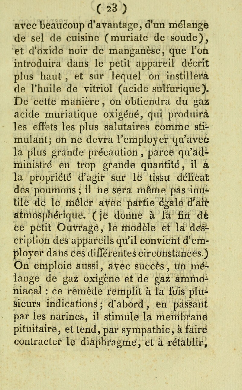 avec beaucoup d'avantage, d'un mélangé de sel de cuisine (muriate de soude), et d'oxide noir de manganèse, que l'on introduira dans le petit appareil décrit plus haut , et sur lequel on instillera de rhuile de vitriol (acide sulfurique). De cette manière, on obtiendra du gaz acide muriatique oxigéné, qui produira les effets les plus salutaires comme sti- mulant j on ne devra l'employer qu'avec la plus grande précaution, parce qu'ad^ ministre en trop grande quantité, il à la propriété d'agir sur le tïsàu déiïcat des poumons; il ne sera même pas inu^ tile de le mêler aVec pàttie ëgalé d^ait atmosphérique, (je donne à la fin dé ce petit Ouvragé, le tnodèle et là des- cription des appareils qu'il convieht d'em- ployer daîis ces différentes circonstances.) On eniploie aussi, avec succès, tin mé- lange de gaz oxigène et de gaz ammd- hiacal : ce remède remplit à la fois plu- sieurs indications ; d'abord , en passant par les narines, il stimule la membrane pituitaire, et tend, par sympathie, à faire contracter le diàphragmef, et à rétablir.