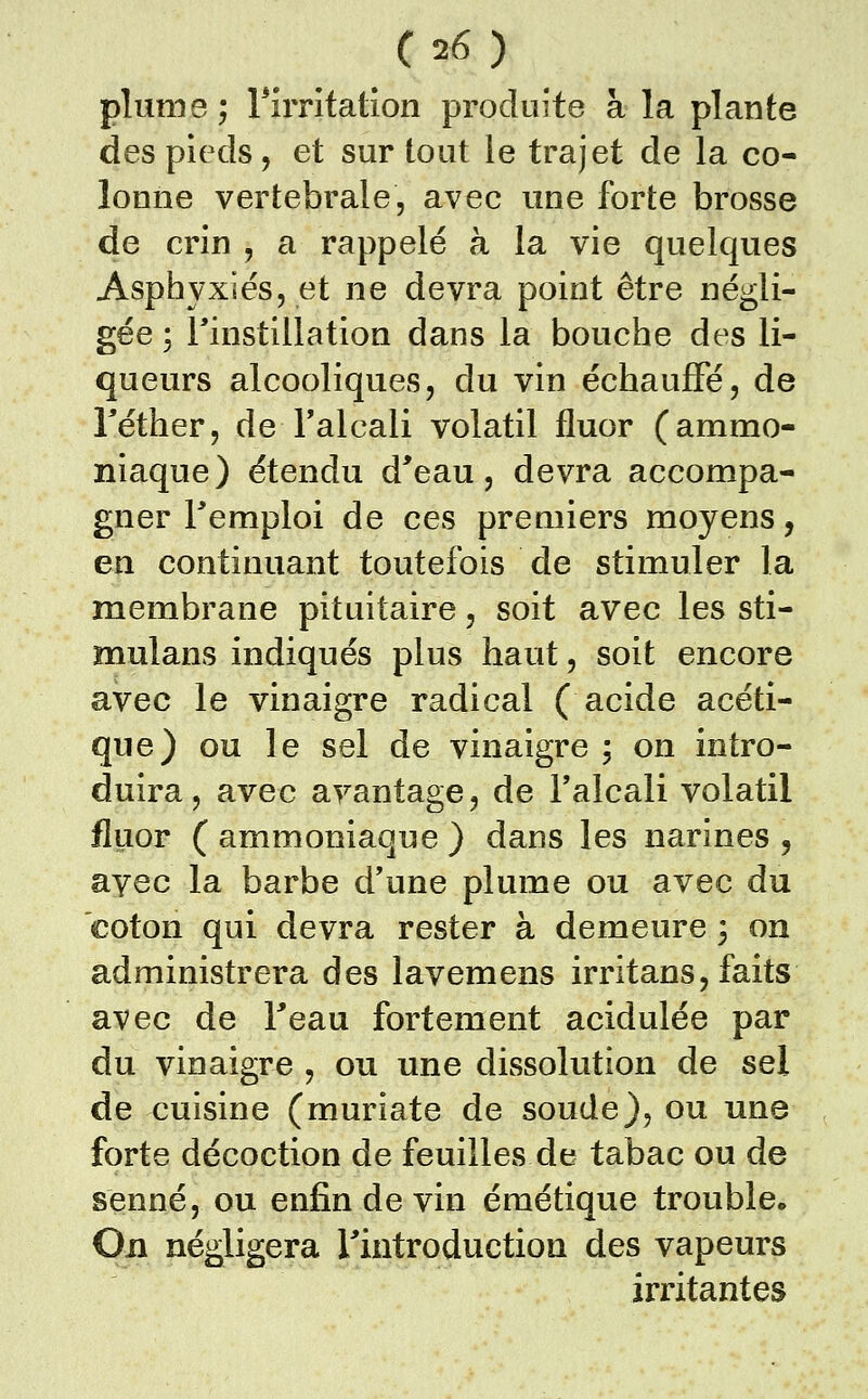 plume; rirrltatîon produite à la plante des pieds, et sur tout le trajet de la co- lonne vertébrale, avec une forte brosse de crin , a rappelé à la vie quelques Asphyxiés, et ne devra point être négli- gée ; rinstillation dans la bouche des li- queurs alcooliques, du vin échauffé, de Téther, de Talcali volatil fluor (ammo- niaque) étendu d^eau, devra accompa- gner remploi de ces premiers moyens, en continuant toutefois de stimuler la membrane pituitaire, soit avec les sti- mulans indiqués plus haut, soit encore avec le vinaigre radical (acide acéti- que) ou le sel de vinaigre ; on intro- duira, avec avantage, de l'alcali volatil fluor ( ammoniaque ) dans les narines , ayec la barbe d'une plume ou avec du coton qui devra rester à demeure 3 on administrera des lavemens irritans, faits avec de Feau fortement acidulée par du vinaigre , ou une dissolution de sel de cuisine (muriate de soude), ou une forte décoction de feuilles de tabac ou de senne, ou enfin de vin émétique trouble. On négligera Tintroduction des vapeurs irritantes