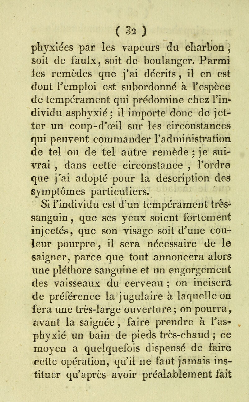 phyxîées par les vapeurs du charbon, soit de faulx, soit de boulanger. Parmi les remèdes que j'ai décrits, il en est dont remploi est subordonné à Tespèce de tempérament qui prédomine chez l'in- dividu asphyxié; il importe donc de jet- ter un coup-d^œil sur les circonstances qui peuvent commander l'administration de tel ou de tel autre remède; je sui- vrai , dans cette circonstance , l'ordre que j^ai adopté pour la description des symptômes particuliers. Si l'individu est d'un tempérament très- sanguin 5 que ses yeux soient fortement injectés, que son visage soit d^une cou^ leur pourpre, il sera nécessaire de le saigner, parce que tout annoncera alors une pléthore sanguine et un engorgement des vaisseaux du cerveau ; on incisera de préférence la jugulaire à laquelle on fera une très-large ouverture; on pourra, avant la saignée, faire prendre à Tas^ phyxié un bain de pieds très-chaud ; ce moyen a quelquefois dispensé de faire cette opération, qu'il ne faut jamais ins- tituer qu'après avoir préalablement fait