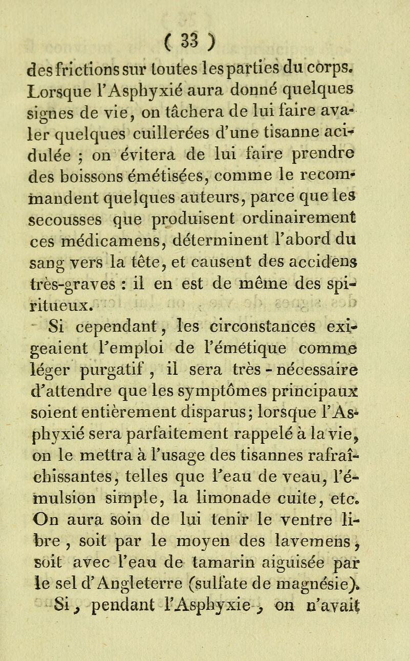 des frictions sur toutes les parties du corps. Lorsque FAsphyxié aura donné quelques signes de vie, on tâchera de lui faire ava- ler quelques cuillerées d'une tisanne aci dulée ; on évitera de lui faire prendre des boissons émétisées, comme le recom- mandent quelques auteurs, parce que les secousses que produisent ordinairement ces médicamens, déterminent Tabord du sang vers la tête, et causent des accidens très-graves : il en est de même des spi- ritueux. Si cependant, les circonstances exi- geaient remploi de l'émétique comme léger purgatif , il sera très - nécessaire d'attendre que les symptômes principaux soient entièrement disparus ; lorsque l'As- phyxié sera parfaitement rappelé à la vie^ on le mettra à l'usage des tisannes rafraî- chissantes, telles que Teau de veau, l'é- mulsion simple, la limonade cuite, etc* On aura soin de lui tenir le ventre li- bre , soit par le moyen des lavemens, soit avec l'eau de tamarin aiguisée par le sel d'Angleterre (sulfate de magnésie)* Si^ pendant TAsphyxie > on n'avait