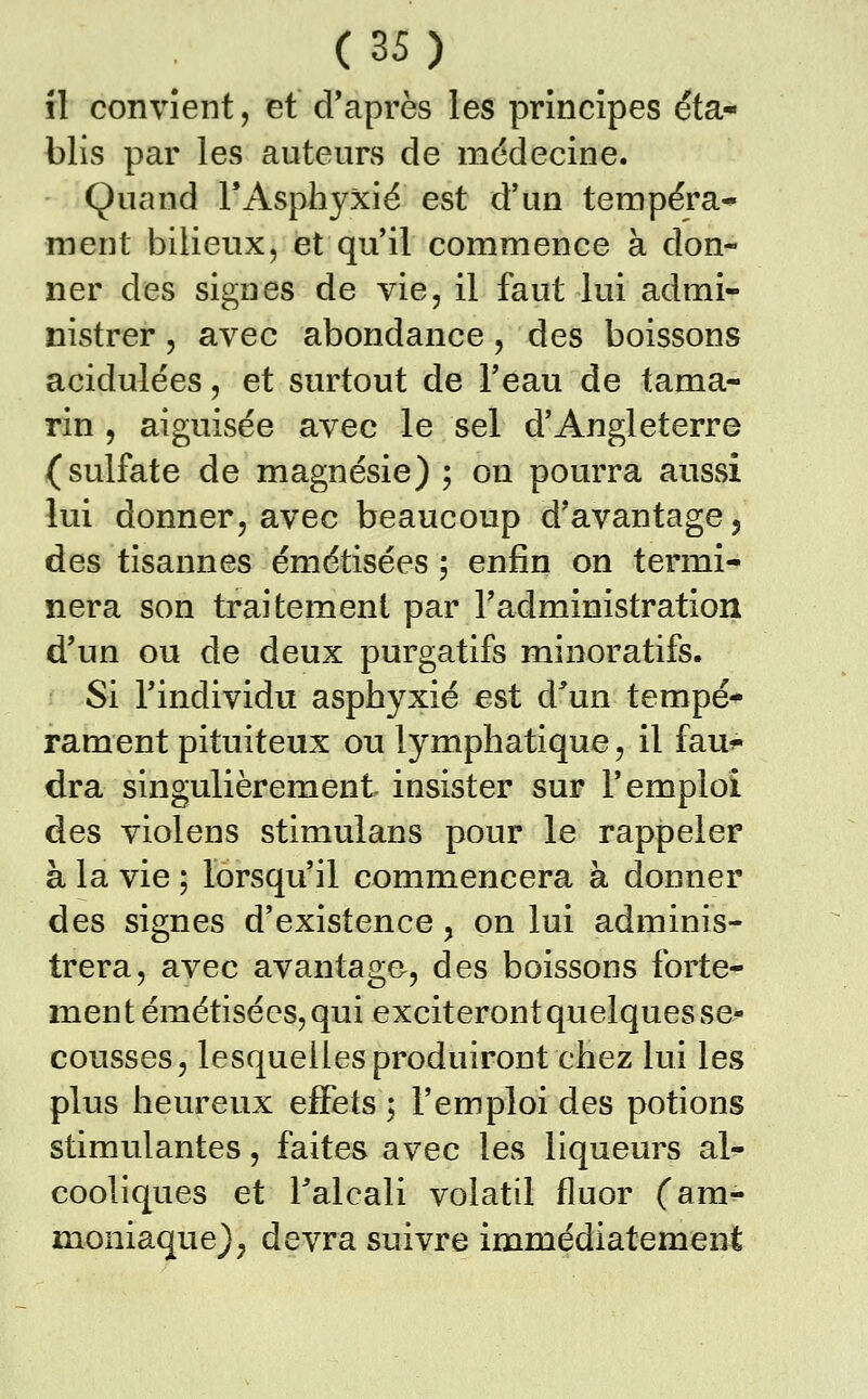 il convient, et d'après les principes éta- blis par les auteurs de médecine. Quand FAsphyxié est d'un tempéra* ment bilieux, et qu'il commence à don- ner des signes de vie, il faut lui admi- nistrer , avec abondance, des boissons acidulées, et surtout de Teau de tama- rin , aiguisée avec le sel d'Angleterre (sulfate de magnésie) ; on pourra aussi lui donner, avec beaucoup d'avantage, des tisannes émétisées ; enfin on termi- nera son traitement par radministration d'un ou de deux purgatifs minoratifs. Si rindividu asphyxié est d^'un tempé- rament pituiteux ou lymphatique, il fau^* dra singulièrement insister sur F emploi des violens stimulans pour le rappeler à la vie ; lorsqu'il commencera à donner des signes d'existence , on lui adminis- trera, avec avantage, des boissons forte- ment émétisées, qui exciteront quelques se- cousses, lesquelles produiront chez lui les plus heureux effets ; Femploi des potions stimulantes, faites avec les liqueurs al- cooliques et Falcali volatil fluor (am^ moniaque), devra suivre immédiatement