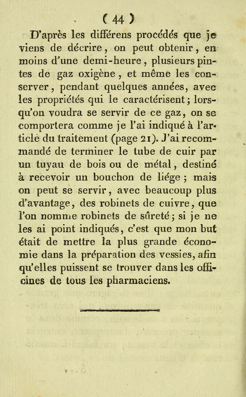 D'après les différens procédés que ]e viens de décrire, on peut obtenir, en moins d^une demi-heure , plusieurs pin- tes de gaz oxigène , et même les con- server, pendant quelques années, avec les propriétés qui le caractérisent ; lors- qu'on voudra se servir de ce gaz, on se comportera comme je l'ai indiqué à l'ar- ticle du traitement (p^ge 21). J'ai recom- mandé de terminer le tube de cuir par un tuyau de bois ou de métal, destiné à recevoir un bouchon de liège ; mais on peut se servir, avec beaucoup plus d'avantage, des robinets de cuivre, que l'on nomme robinets de siiretéj si je ne les ai point indiqués, c'est que mon but était de mettre la plus grande écono- mie dans la préparation des vessies, afin qu'elles puissent se trouver dans les offi- cines de tous les pharmaciens.