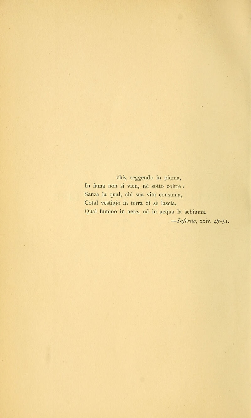 che, seggendo in piuma, In fama non si vien, ne sotto coltre : Sanza la qual, chi sua vita consuma, Cotal vestigio in terra di se lascia, Qual fummo in aere, od in acqua la schiuma. —Inferno, xxiv. 47-51.