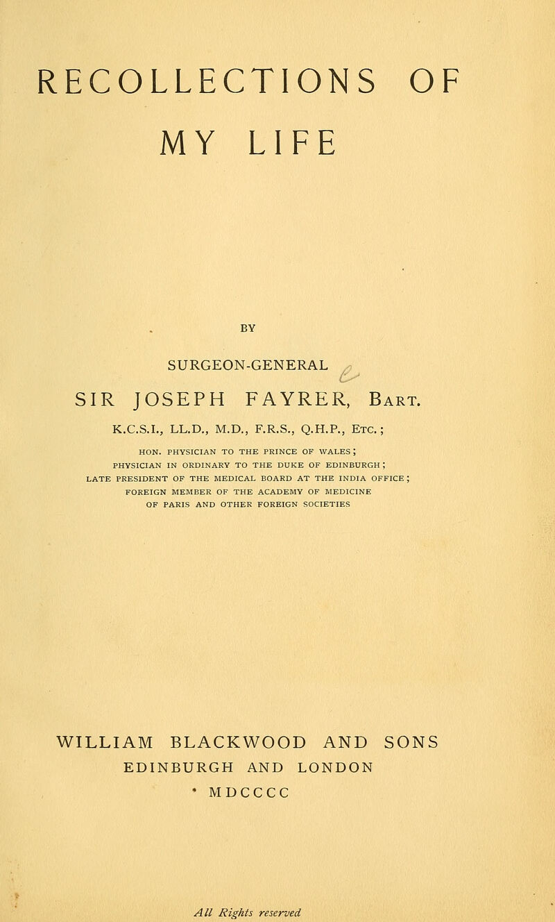 MY LIFE BY SURGEON-GENERAL x, SIR JOSEPH FAYRER, Bart. K.C.S.I., LL.D., M.D., F.R.S., Q.H.P., Etc.; HON. PHYSICIAN TO THE PRINCE OF WALES ; PHYSICIAN IN ORDINARY TO THE DUKE OF EDINBURGH ; LATE PRESIDENT OF THE MEDICAL BOARD AT THE INDIA OFFICE ; FOREIGN MEMBER OF THE ACADEMY OF MEDICINE OF PARIS AND OTHER FOREIGN SOCIETIES WILLIAM BLACKWOOD AND SONS EDINBURGH AND LONDON • MDCCCC