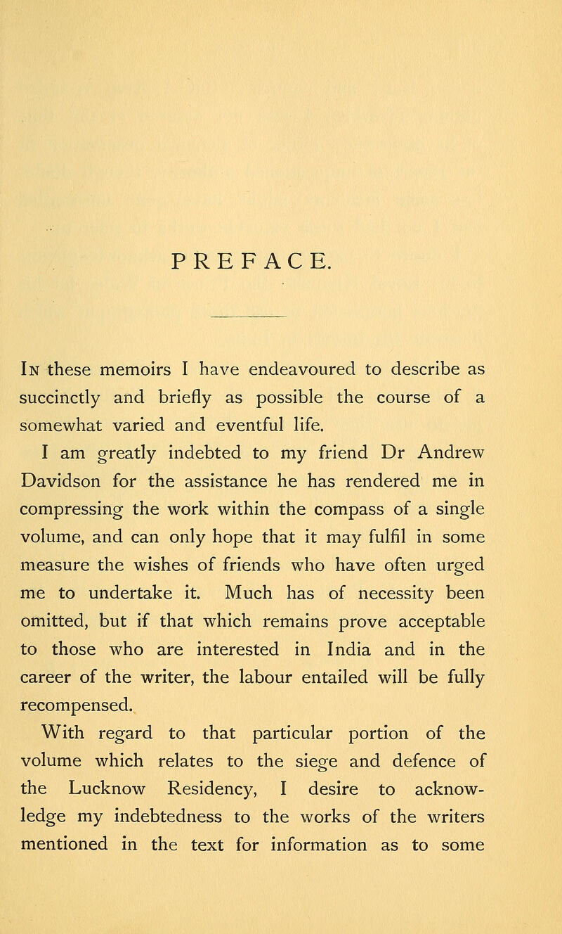 PREFACE. In these memoirs I have endeavoured to describe as succinctly and briefly as possible the course of a somewhat varied and eventful life. I am greatly indebted to my friend Dr Andrew Davidson for the assistance he has rendered me in compressing the work within the compass of a single volume, and can only hope that it may fulfil in some measure the wishes of friends who have often urged me to undertake it. Much has of necessity been omitted, but if that which remains prove acceptable to those who are interested in India and in the career of the writer, the labour entailed will be fully recompensed. With regard to that particular portion of the volume which relates to the siege and defence of the Lucknow Residency, I desire to acknow- ledge my indebtedness to the works of the writers mentioned in the text for information as to some