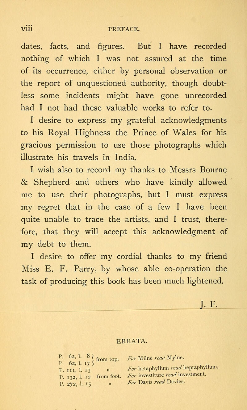 Vlll PREFACE. dates, facts, and figures. But I have recorded nothing of which I was not assured at the time of its occurrence, either by personal observation or the report of unquestioned authority, though doubt- less some incidents might have gone unrecorded had I not had these valuable works to refer to. I desire to express my grateful acknowledgments to his Royal Highness the Prince of Wales for his gracious permission to use those photographs which illustrate his travels in India. I wish also to record my thanks to Messrs Bourne & Shepherd and others who have kindly allowed me to use their photographs, but I must express my regret that in the case of a few I have been quite unable to trace the artists, and I trust, there- fore, that they will accept this acknowledgment of my debt to them. I desire to offer my cordial thanks to my friend Miss E. F. Parry, by whose able co-operation the task of producing this book has been much lightened. L-F. ERRATA. P. 62, 1. 8 P. 62, 1. 17 P. Ill, 1. I from top. For Milne read Mylne. „ For hctaphyllum read heptaphyllum. P. 132, 1. 12 from foot, /w investiture ^eao'investment. P 272 1. 15 II T^^i;'Davis reoi/Davies.