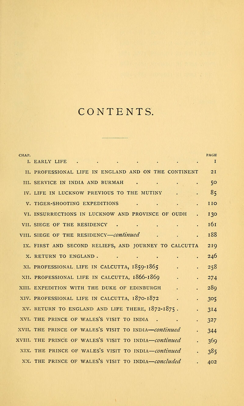 CONTENTS. CHAP. I. EARLY LIFE ....... II. PROFESSIONAL LIFE IN ENGLAND AND ON THE CONTINENT III. SERVICE IN INDIA AND BURMAH IV. LIFE IN LUCKNOW PREVIOUS TO THE MUTINY V. TIGER-SHOOTING EXPEDITIONS VI. INSURRECTIONS IN LUCKNOW AND PROVINCE OF OUDH VII. SIEGE OF THE RESIDENCY .... VIII. SIEGE OF THE RESIDENCY—Continued IX. FIRST AND SECOND RELIEFS, AND JOURNEY TO CALCUTTA X. RETURN TO ENGLAND ..... XI. PROFESSIONAL LIFE IN CALCUTTA, 1859-1865 XII. PROFESSIONAL LIFE IN CALCUTTA, 1866-1869 XIII. EXPEDITION WITH THE DUKE OF EDINBURGH XIV. PROFESSIONAL LIFE IN CALCUTTA, 1870-1872 XV. RETURN TO ENGLAND AND LIFE THERE, 1872-1875 . XVI. THE PRINCE OF WALES'S VISIT TO INDIA XVII. THE PRINCE OF WALES's VISIT TO INDIA—Continued XVIII. THE PRINCE OF WALES'S VISIT TO INDIA—COntifUied XIX. THE PRINCE OF WALEs's VISIT TO INDIA—Continued XX. THE PRINCE OF WALES'S VISIT TO INDIA—C07icluded PAGE I 21 50 85 no 130 161 188 219 246 258 274 289 305 314 327 344 369 385 402