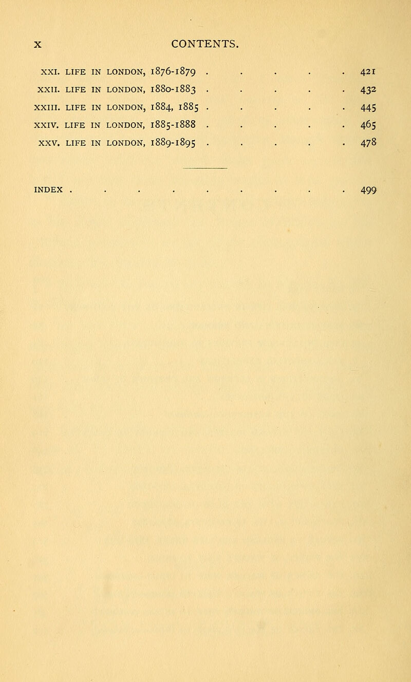 XXI. LIFE IN LONDON, 1876-1879 XXII. LIFE IN LONDON, 1880-1883 XXIII. LIFE IN LONDON, 1884, 1885 XXIV. LIFE IN LONDON, 1885-1888 XXV. LIFE IN LONDON, 1889-1895 421 445 465 478 INDEX . 499