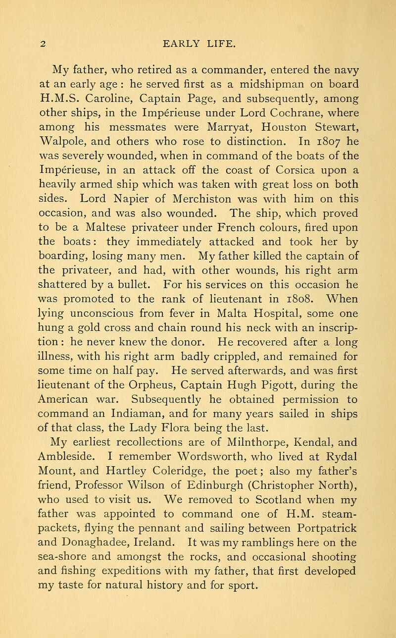 My father, who retired as a commander, entered the navy at an early age : he served first as a midshipman on board H.M.S. Caroline, Captain Page, and subsequently, among other ships, in the Imperieuse under Lord Cochrane, where among his messmates were Marryat, Houston Stewart, Walpole, and others who rose to distinction. In 1807 he was severely wounded, when in command of the boats of the Imperieuse, in an attack off the coast of Corsica upon a heavily armed ship which was taken with great loss on both sides. Lord Napier of Merchiston was with him on this occasion, and was also wounded. The ship, which proved to be a Maltese privateer under French colours, fired upon the boats: they immediately attacked and took her by boarding, losing many men. My father killed the captain of the privateer, and had, with other wounds, his right arm shattered by a bullet. For his services on this occasion he was promoted to the rank of lieutenant in 1808. When lying unconscious from fever in Malta Hospital, some one hung a gold cross and chain round his neck with an inscrip- tion : he never knew the donor. He recovered after a long illness, with his right arm badly crippled, and remained for some time on half pay. He served afterwards, and was first lieutenant of the Orpheus, Captain Hugh Pigott, during the American war. Subsequently he obtained permission to command an Indiaman, and for many years sailed in ships of that class, the Lady Flora being the last. My earliest recollections are of Milnthorpe, Kendal, and Ambleside. I remember Wordsworth, who lived at Rydal Mount, and Hartley Coleridge, the poet; also my father's friend, Professor Wilson of Edinburgh (Christopher North), who used to visit us. We removed to Scotland when my father was appointed to command one of H.M. steam- packets, flying the pennant and sailing between Portpatrick and Donaghadee, Ireland. It was my ramblings here on the sea-shore and amongst the rocks, and occasional shooting and fishing expeditions with my father, that first developed my taste for natural history and for sport.