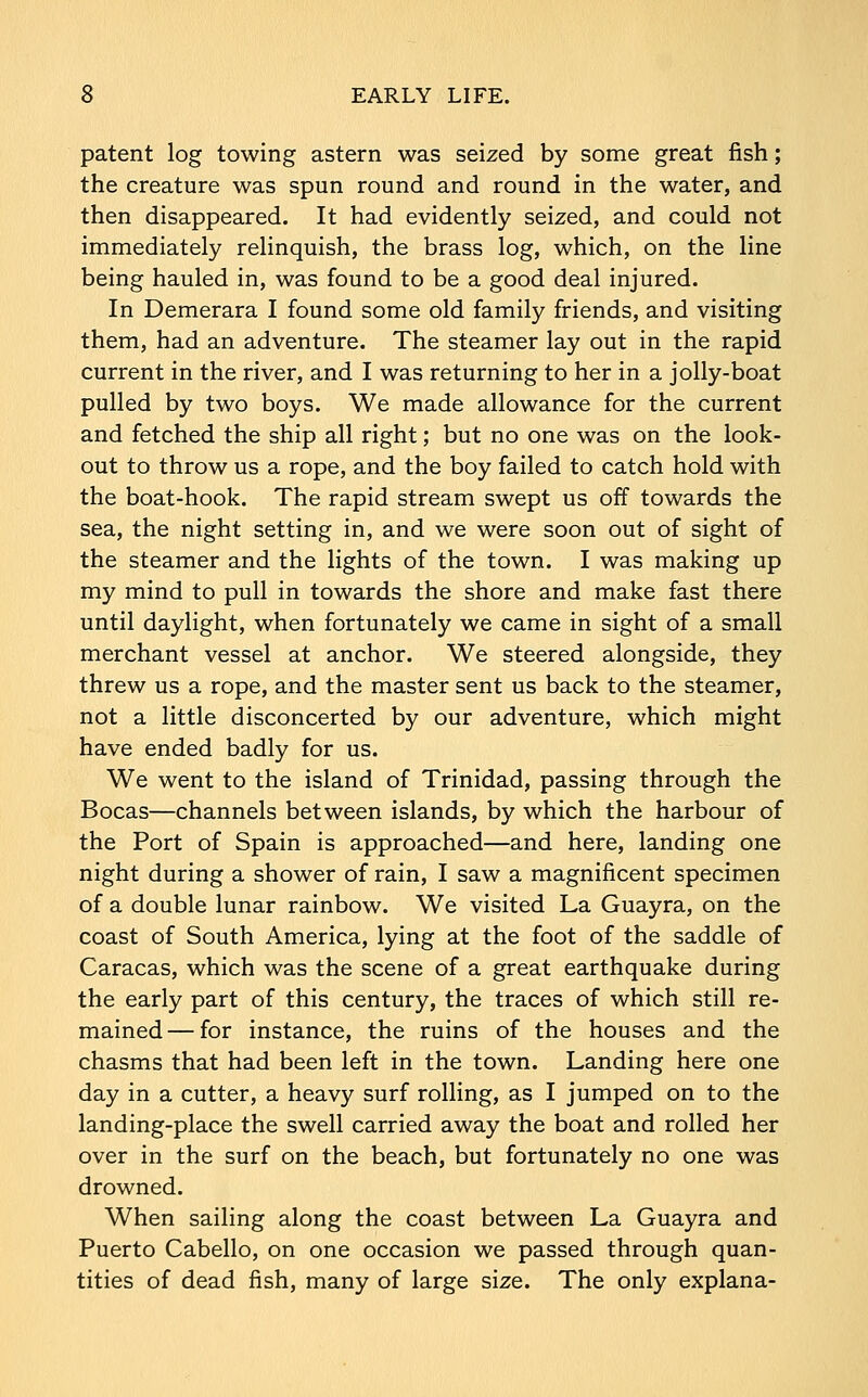 patent log towing astern was seized by some great fish; the creature was spun round and round in the water, and then disappeared. It had evidently seized, and could not immediately relinquish, the brass log, which, on the line being hauled in, was found to be a good deal injured. In Demerara I found some old family friends, and visiting them, had an adventure. The steamer lay out in the rapid current in the river, and I was returning to her in a jolly-boat pulled by two boys. We made allowance for the current and fetched the ship all right; but no one was on the look- out to throw us a rope, and the boy failed to catch hold with the boat-hook. The rapid stream swept us off towards the sea, the night setting in, and we were soon out of sight of the steamer and the lights of the town. I was making up my mind to pull in towards the shore and make fast there until daylight, when fortunately we came in sight of a small merchant vessel at anchor. We steered alongside, they threw us a rope, and the master sent us back to the steamer, not a little disconcerted by our adventure, which might have ended badly for us. We went to the island of Trinidad, passing through the Bocas—channels between islands, by which the harbour of the Port of Spain is approached—and here, landing one night during a shower of rain, I saw a magnificent specimen of a double lunar rainbow. We visited La Guayra, on the coast of South America, lying at the foot of the saddle of Caracas, which was the scene of a great earthquake during the early part of this century, the traces of which still re- mained— for instance, the ruins of the houses and the chasms that had been left in the town. Landing here one day in a cutter, a heavy surf rolling, as I jumped on to the landing-place the swell carried away the boat and rolled her over in the surf on the beach, but fortunately no one was drowned. When sailing along the coast between La Guayra and Puerto Cabello, on one occasion we passed through quan- tities of dead fish, many of large size. The only explana-