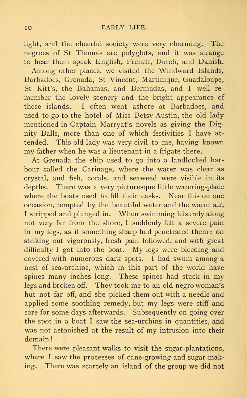 light, and the cheerful society were very charming. The negroes of St Thomas are polyglots, and it was strange to hear them speak English, French, Dutch, and Danish. Among other places, we visited the Windward Islands, Barbadoes, Grenada, St Vincent, Martinique, Guadaloupe, St Kitt's, the Bahamas, and Bermudas, and I well re- member the lovely scenery and the bright appearance of these islands. I often went ashore at Barbadoes, and used to go to the hotel of Miss Betsy Austin, the old lady mentioned in Captain Marryat's novels as giving the Dig- nity Balls, more than one of which festivities I have at- tended. This old lady was very civil to me, having known my father when he was a lieutenant in a frigate there. At Grenada the ship used to go into a landlocked har- bour called the Carinage, where the water was clear as crystal, and fish, corals, and seaweed were visible in its depths. There was a very picturesque little watering-place where the boats used to fill their casks. Near this on one occasion, tempted by the beautiful water and the warm air, I stripped and plunged in. When swimming leisurely along not very far from the shore, I suddenly felt a severe pain in my legs, as if something sharp had penetrated them : on striking out vigorously, fresh pain followed, and with great difficulty I got into the boat. My legs were bleeding and covered with numerous dark spots. I had swum among a nest of sea-urchins, which in this part of the world have spines many inches long. These spines had stuck in my legs and broken off. They took me to an old negro woman's hut not far off, and she picked them out with a needle and applied some soothing remedy, but my legs were stiff and sore for some days afterwards. Subsequently on going over the spot in a boat I saw the sea-urchins in quantities, and was not astonished at the result of my intrusion into their domain! There were pleasant walks to visit the sugar-plantations, where I saw the processes of cane-growing and sugar-mak- ing. There was scarcely an island of the group we did not