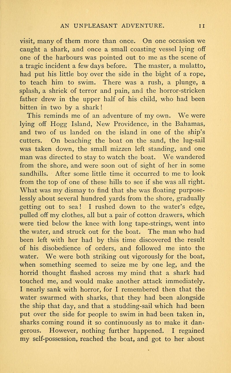 visit, many of them more than once. On one occasion we caught a shark, and once a small coasting vessel lying off one of the harbours was pointed out to me as the scene of a tragic incident a few days before. The master, a mulatto, had put his little boy over the side in the bight of a rope, to teach him to swim. There was a rush, a plunge, a splash, a shriek of terror and pain, and the horror-stricken father drew in the upper half of his child, who had been bitten in two by a shark! This reminds me of an adventure of my own. We were lying off Hogg Island, New Providence, in the Bahamas, and two of us landed on the island in one of the ship's cutters. On beaching the boat on the sand, the lug-sail was taken down, the small mizzen left standing, and one man was directed to stay to watch the boat. We wandered from the shore, and were soon out of sight of her in some sandhills. After some little time it occurred to me to look from the top of one of these hills to see if she was all right. What was my dismay to find that she was floating purpose- lessly about several hundred yards from the shore, gradually getting out to sea! I rushed down to the water's edge, pulled off my clothes, all but a pair of cotton drawers, which were tied below the knee with long tape-strings, went into the water, and struck out for the boat. The man who had been left with her had by this time discovered the result of his disobedience of orders, and followed me into the water. We were both striking out vigorously for the boat, when something seemed to seize me by one leg, and the horrid thought flashed across my mind that a shark had touched me, and would make another attack immediately. I nearly sank with horror, for I remembered then that the water swarmed with sharks, that they had been alongside the ship that day, and that a studding-sail which had been put over the side for people to swim in had been taken in, sharks coming round it so continuously as to make it dan- gerous. However, nothing further happened. I regained my self-possession, reached the boat, and got to her about