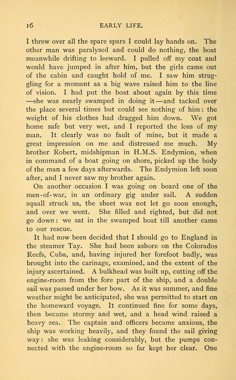 I threw over all the spare spars I could lay hands on. The other man was paralysed and could do nothing, the boat meanwhile drifting to leeward. I pulled off my coat and would have jumped in after him, but the girls came out of the cabin and caught hold of me. I saw him strug- gling for a moment as a big wave raised him to the line of vision. I had put the boat about again by this time —she was nearly swamped in doing it—and tacked over the place several times but could see nothing of him: the weight of his clothes had dragged him down. We got home safe but very wet, and I reported the loss of my man. It clearly was no fault of mine, but it made a great impression on me and distressed me much. My brother Robert, midshipman in H.M.S. Endymion, when in command of a boat going on shore, picked up the body of the man a few days afterwards. The Endymion left soon after, and I never saw my brother again. On another occasion I was going on board one of the men-of-war, in an ordinary gig under sail. A sudden squall struck us, the sheet was not let go soon enough, and over we went. She filled and righted, but did not go down : we sat in the swamped boat till another came to our rescue. It had now been decided that I should go to England in the steamer Tay. She had been ashore on the Colorados Reefs, Cuba, and, having injured her forefoot badly, was brought into the carinage, examined, and the extent of the injury ascertained. A bulkhead was built up, cutting off the engine-room from the fore part of the ship, and a double sail was passed under her bow. As it was summer, and fine weather might be anticipated, she was permitted to start on the homeward voyage. It continued fine for some days, then became stormy and wet, and a head wind raised a heavy sea. The captain and officers became anxious, the ship was working heavily, and they found the sail giving way: she was leaking considerably, but the pumps con- nected with the engine-room so far kept her clear. One