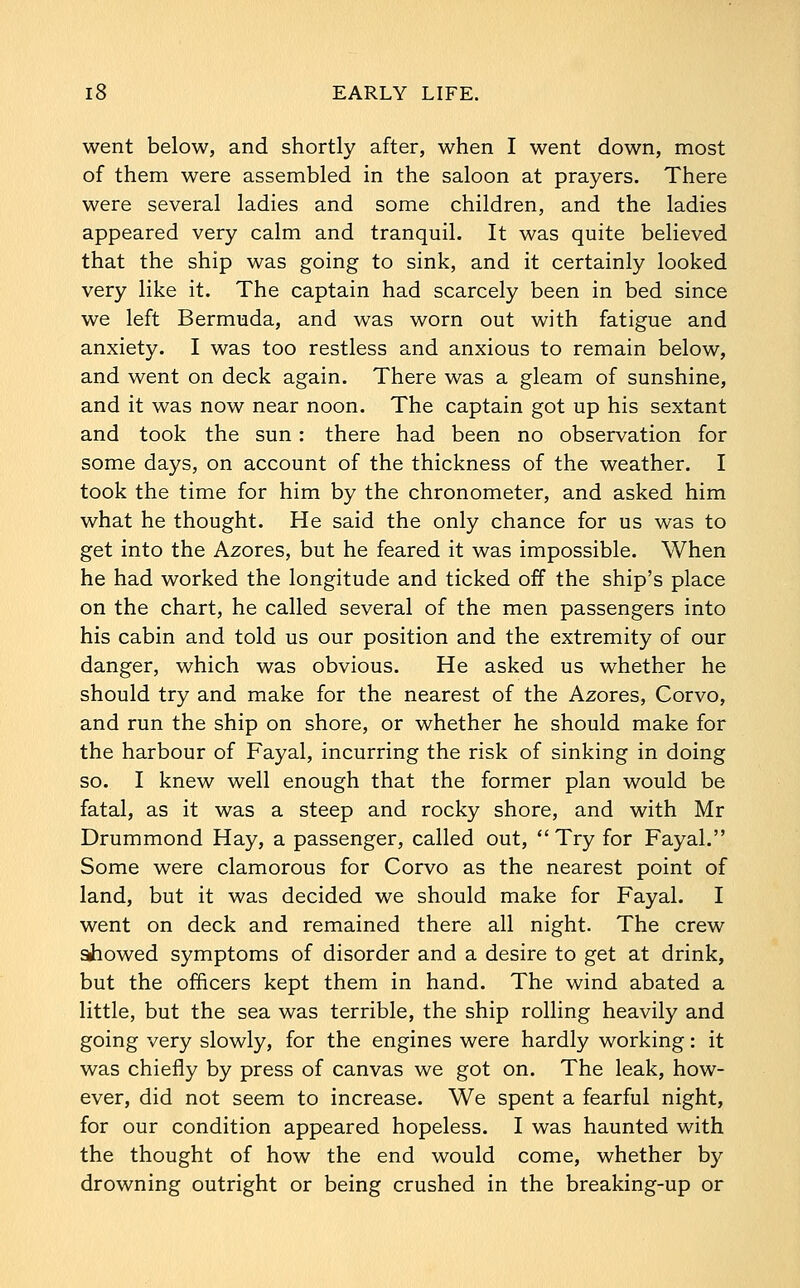 went below, and shortly after, when I went down, most of them were assembled in the saloon at prayers. There were several ladies and some children, and the ladies appeared very calm and tranquil. It was quite believed that the ship was going to sink, and it certainly looked very like it. The captain had scarcely been in bed since we left Bermuda, and was worn out with fatigue and anxiety. I was too restless and anxious to remain below, and went on deck again. There was a gleam of sunshine, and it was now near noon. The captain got up his sextant and took the sun: there had been no observation for some days, on account of the thickness of the weather. I took the time for him by the chronometer, and asked him what he thought. He said the only chance for us was to get into the Azores, but he feared it was impossible. When he had worked the longitude and ticked off the ship's place on the chart, he called several of the men passengers into his cabin and told us our position and the extremity of our danger, which was obvious. He asked us whether he should try and make for the nearest of the Azores, Corvo, and run the ship on shore, or whether he should make for the harbour of Fayal, incurring the risk of sinking in doing so. I knew well enough that the former plan would be fatal, as it was a steep and rocky shore, and with Mr Drummond Hay, a passenger, called out,  Try for Fayal. Some were clamorous for Corvo as the nearest point of land, but it was decided we should make for Fayal. I went on deck and remained there all night. The crew showed symptoms of disorder and a desire to get at drink, but the officers kept them in hand. The wind abated a little, but the sea was terrible, the ship rolling heavily and going very slowly, for the engines were hardly working: it was chiefly by press of canvas we got on. The leak, how- ever, did not seem to increase. We spent a fearful night, for our condition appeared hopeless. I was haunted with the thought of how the end would come, whether by drowning outright or being crushed in the breaking-up or