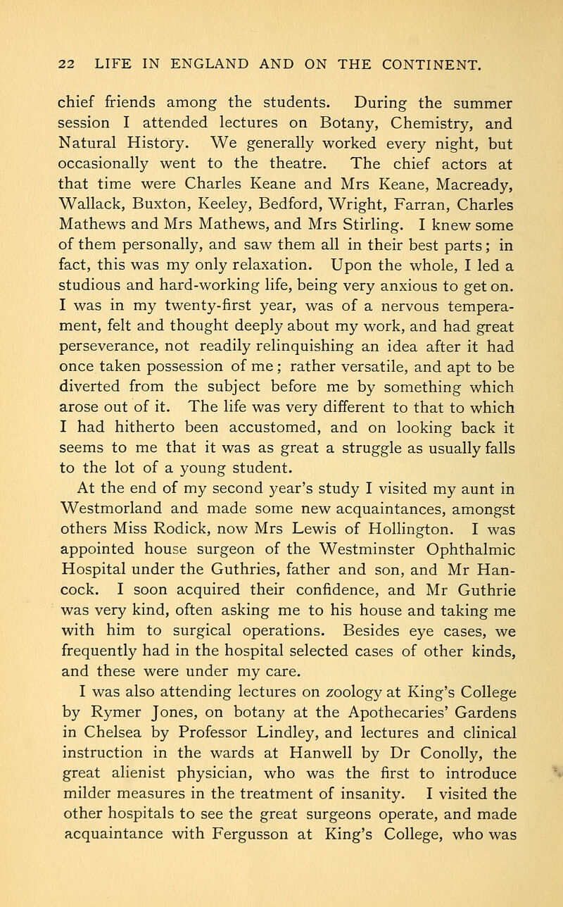 chief friends among the students. During the summer session I attended lectures on Botany, Chemistry, and Natural History. We generally worked every night, but occasionally went to the theatre. The chief actors at that time were Charles Keane and Mrs Keane, Macready, Wallack, Buxton, Keeley, Bedford, Wright, Farran, Charles Mathews and Mrs Mathews, and Mrs Stirling. I knew some of them personally, and saw them all in their best parts; in fact, this was my only relaxation. Upon the whole, I led a studious and hard-working life, being very anxious to get on. I was in my twenty-first year, was of a nervous tempera- ment, felt and thought deeply about my work, and had great perseverance, not readily relinquishing an idea after it had once taken possession of me ; rather versatile, and apt to be diverted from the subject before me by something which arose out of it. The life was very different to that to which I had hitherto been accustomed, and on looking back it seems to me that it was as great a struggle as usually falls to the lot of a young student. At the end of my second year's study I visited my aunt in Westmorland and made some new acquaintances, amongst others Miss Rodick, now Mrs Lewis of Hollington. I was appointed house surgeon of the Westminster Ophthalmic Hospital under the Guthries, father and son, and Mr Han- cock. I soon acquired their confidence, and Mr Guthrie was very kind, often asking me to his house and taking me with him to surgical operations. Besides eye cases, we frequently had in the hospital selected cases of other kinds, and these were under my care. I was also attending lectures on zoology at King's College by Rymer Jones, on botany at the Apothecaries' Gardens in Chelsea by Professor Lindley, and lectures and clinical instruction in the wards at Hanwell by Dr Conolly, the great alienist physician, who was the first to introduce milder measures in the treatment of insanity. I visited the other hospitals to see the great surgeons operate, and made acquaintance with Fergusson at King's College, who was